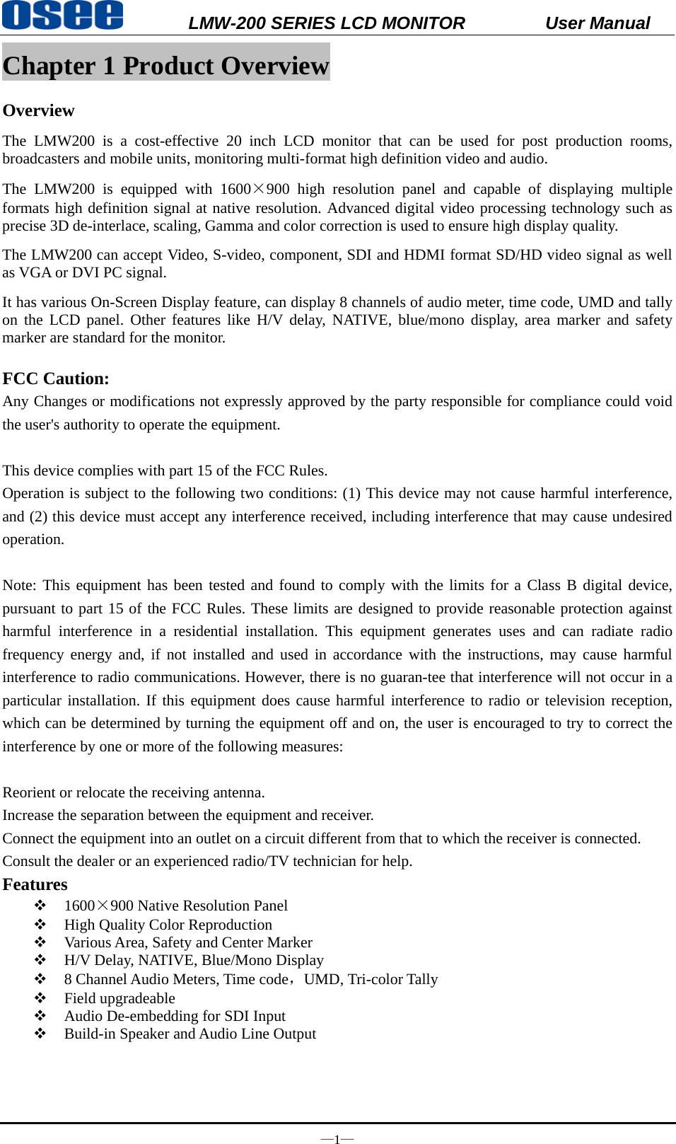           LMW-200 SERIES LCD MONITOR           User Manual &mdash;1&mdash; Chapter 1 Product Overview Overview The LMW200 is a cost-effective 20 inch LCD monitor that can be used for post production rooms, broadcasters and mobile units, monitoring multi-format high definition video and audio. The LMW200 is equipped with 1600&times;900 high resolution panel and capable of displaying multiple formats high definition signal at native resolution. Advanced digital video processing technology such as precise 3D de-interlace, scaling, Gamma and color correction is used to ensure high display quality.   The LMW200 can accept Video, S-video, component, SDI and HDMI format SD/HD video signal as well as VGA or DVI PC signal. It has various On-Screen Display feature, can display 8 channels of audio meter, time code, UMD and tally on the LCD panel. Other features like H/V delay, NATIVE, blue/mono display, area marker and safety marker are standard for the monitor.  FCC Caution: Any Changes or modifications not expressly approved by the party responsible for compliance could void the user's authority to operate the equipment.       This device complies with part 15 of the FCC Rules.   Operation is subject to the following two conditions: (1) This device may not cause harmful interference, and (2) this device must accept any interference received, including interference that may cause undesired operation.  Note: This equipment has been tested and found to comply with the limits for a Class B digital device, pursuant to part 15 of the FCC Rules. These limits are designed to provide reasonable protection against harmful interference in a residential installation. This equipment generates uses and can radiate radio frequency energy and, if not installed and used in accordance with the instructions, may cause harmful interference to radio communications. However, there is no guaran-tee that interference will not occur in a particular installation. If this equipment does cause harmful interference to radio or television reception, which can be determined by turning the equipment off and on, the user is encouraged to try to correct the interference by one or more of the following measures:   Reorient or relocate the receiving antenna. Increase the separation between the equipment and receiver. Connect the equipment into an outlet on a circuit different from that to which the receiver is connected.   Consult the dealer or an experienced radio/TV technician for help.   Features  1600&times;900 Native Resolution Panel  High Quality Color Reproduction  Various Area, Safety and Center Marker  H/V Delay, NATIVE, Blue/Mono Display  8 Channel Audio Meters, Time code，UMD, Tri-color Tally  Field upgradeable  Audio De-embedding for SDI Input  Build-in Speaker and Audio Line Output 