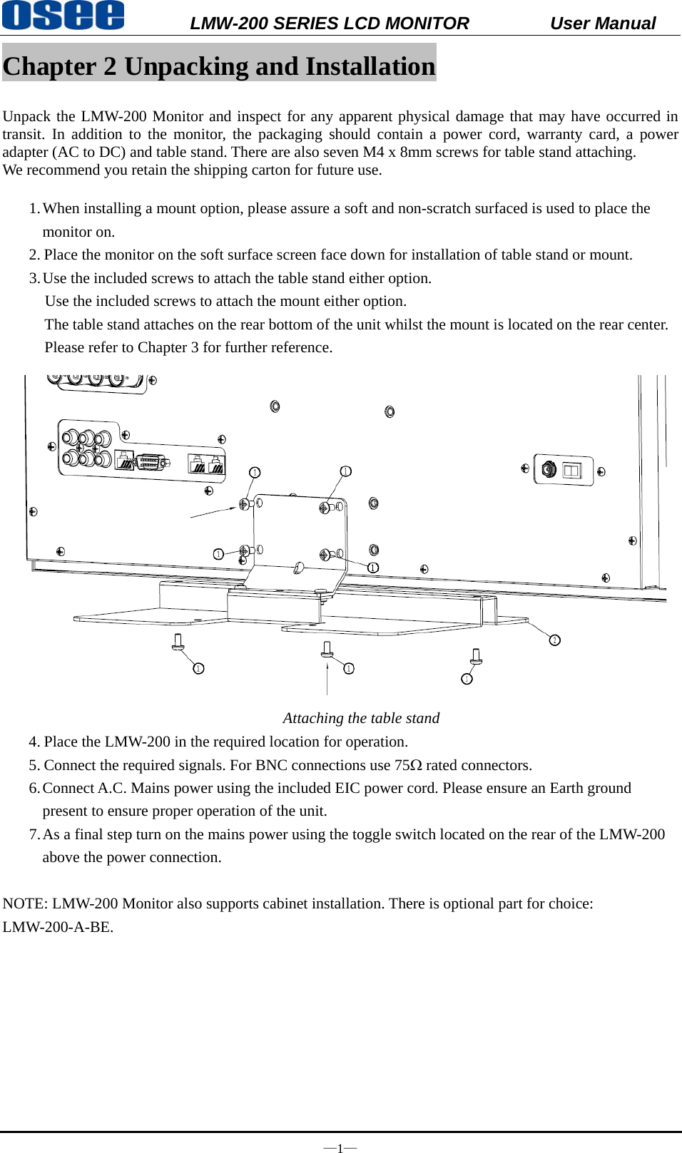           LMW-200 SERIES LCD MONITOR           User Manual &mdash;1&mdash; Chapter 2 Unpacking and Installation  Unpack the LMW-200 Monitor and inspect for any apparent physical damage that may have occurred in transit. In addition to the monitor, the packaging should contain a power cord, warranty card, a power adapter (AC to DC) and table stand. There are also seven M4 x 8mm screws for table stand attaching. We recommend you retain the shipping carton for future use.  1. When installing a mount option, please assure a soft and non-scratch surfaced is used to place the monitor on.     2. Place the monitor on the soft surface screen face down for installation of table stand or mount. 3. Use the included screws to attach the table stand either option.       Use the included screws to attach the mount either option. The table stand attaches on the rear bottom of the unit whilst the mount is located on the rear center. Please refer to Chapter 3 for further reference.  Attaching the table stand 4. Place the LMW-200 in the required location for operation. 5. Connect the required signals. For BNC connections use 75&Omega; rated connectors. 6. Connect A.C. Mains power using the included EIC power cord. Please ensure an Earth ground present to ensure proper operation of the unit. 7. As a final step turn on the mains power using the toggle switch located on the rear of the LMW-200 above the power connection.  NOTE: LMW-200 Monitor also supports cabinet installation. There is optional part for choice: LMW-200-A-BE.  