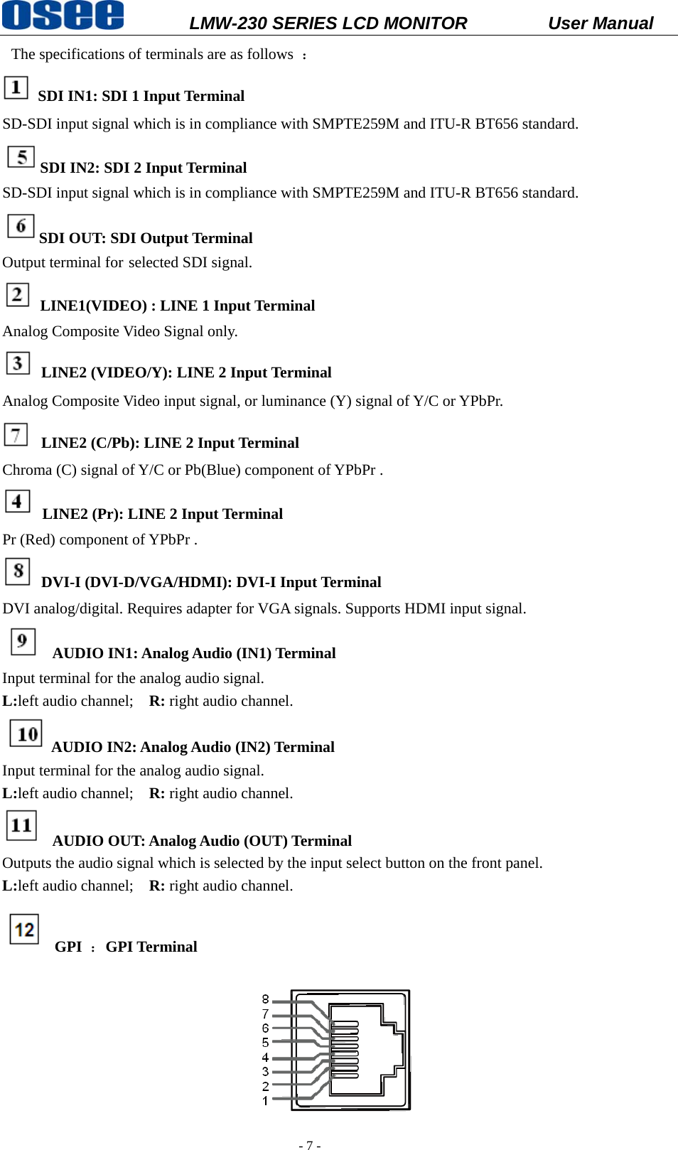           LMW-230 SERIES LCD MONITOR           User Manual   - 7 -  The specifications of terminals are as follows  ：  SDI IN1: SDI 1 Input Terminal   SD-SDI input signal which is in compliance with SMPTE259M and ITU-R BT656 standard. SDI IN2: SDI 2 Input Terminal SD-SDI input signal which is in compliance with SMPTE259M and ITU-R BT656 standard. SDI OUT: SDI Output Terminal Output terminal for selected SDI signal.   LINE1(VIDEO) : LINE 1 Input Terminal   Analog Composite Video Signal only.  LINE2 (VIDEO/Y): LINE 2 Input Terminal Analog Composite Video input signal, or luminance (Y) signal of Y/C or YPbPr.  LINE2 (C/Pb): LINE 2 Input Terminal Chroma (C) signal of Y/C or Pb(Blue) component of YPbPr .  LINE2 (Pr): LINE 2 Input Terminal Pr (Red) component of YPbPr .  DVI-I (DVI-D/VGA/HDMI): DVI-I Input Terminal DVI analog/digital. Requires adapter for VGA signals. Supports HDMI input signal.  AUDIO IN1: Analog Audio (IN1) Terminal Input terminal for the analog audio signal.   L:left audio channel;    R: right audio channel. AUDIO IN2: Analog Audio (IN2) Terminal Input terminal for the analog audio signal. L:left audio channel;    R: right audio channel.  AUDIO OUT: Analog Audio (OUT) Terminal Outputs the audio signal which is selected by the input select button on the front panel. L:left audio channel;    R: right audio channel.  GPI ：GPI Terminal  