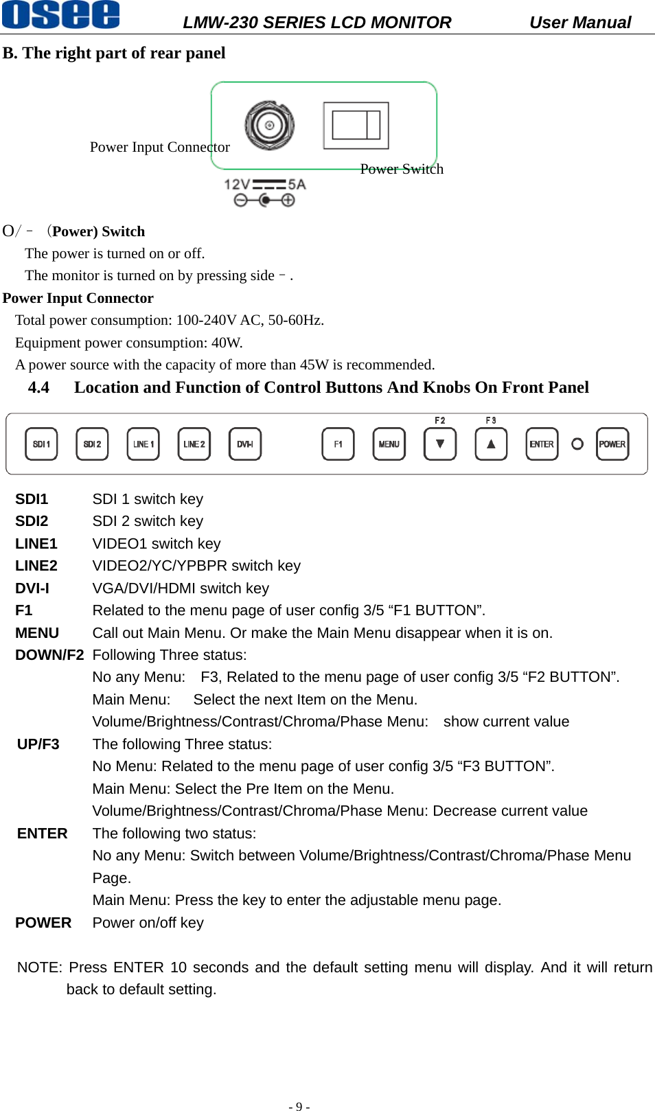           LMW-230 SERIES LCD MONITOR           User Manual   - 9 - B. The right part of rear panel  O/&ndash; (Power) Switch                          The power is turned on or off.       The monitor is turned on by pressing side&ndash;. Power Input Connector   Total power consumption: 100-240V AC, 50-60Hz. Equipment power consumption: 40W. A power source with the capacity of more than 45W is recommended.   4.4 Location and Function of Control Buttons And Knobs On Front Panel  SDI1   SDI 1 switch key SDI2   SDI 2 switch key LINE1   VIDEO1 switch key LINE2   VIDEO2/YC/YPBPR switch key DVI-I   VGA/DVI/HDMI switch key F1  Related to the menu page of user config 3/5 &ldquo;F1 BUTTON&rdquo;. MENU   Call out Main Menu. Or make the Main Menu disappear when it is on. DOWN/F2  Following Three status: No any Menu:    F3, Related to the menu page of user config 3/5 &ldquo;F2 BUTTON&rdquo;. Main Menu:      Select the next Item on the Menu. Volume/Brightness/Contrast/Chroma/Phase Menu:    show current value  UP/F3   The following Three status:       No Menu: Related to the menu page of user config 3/5 &ldquo;F3 BUTTON&rdquo;. Main Menu: Select the Pre Item on the Menu. Volume/Brightness/Contrast/Chroma/Phase Menu: Decrease current value  ENTER  The following two status: No any Menu: Switch between Volume/Brightness/Contrast/Chroma/Phase Menu Page. Main Menu: Press the key to enter the adjustable menu page. POWER  Power on/off key  NOTE: Press ENTER 10 seconds and the default setting menu will display. And it will return back to default setting.    Power Input Connector Power Switch 