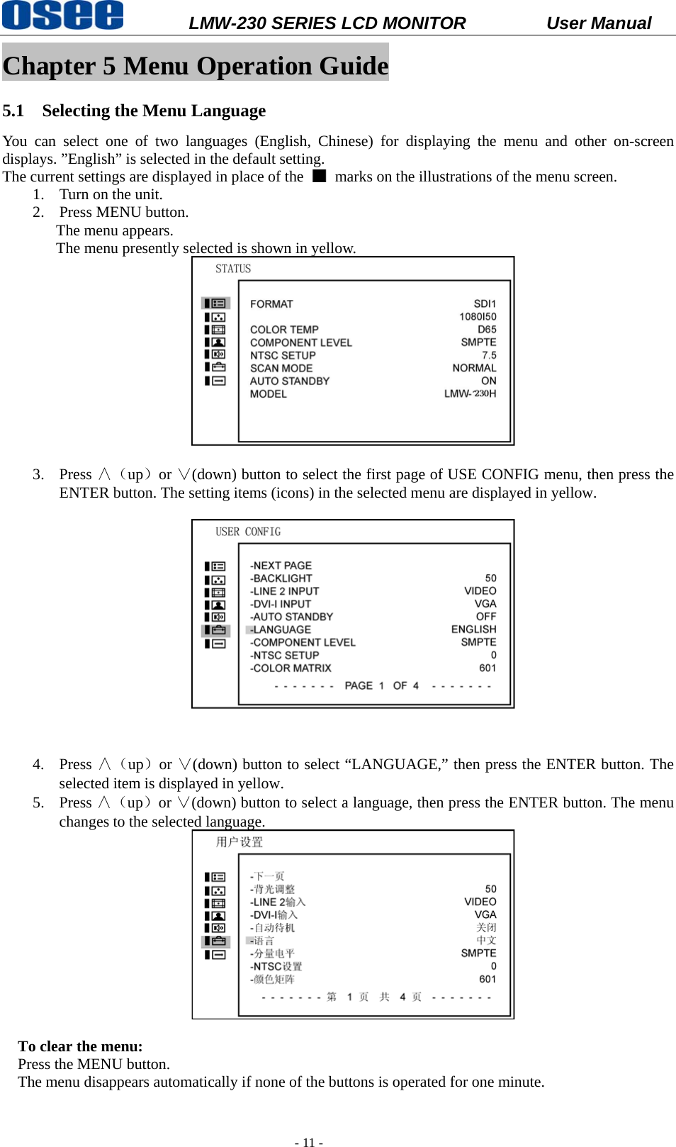           LMW-230 SERIES LCD MONITOR           User Manual   - 11 - Chapter 5 Menu Operation Guide 5.1 Selecting the Menu Language You can select one of two languages (English, Chinese) for displaying the menu and other on-screen displays. &rdquo;English&rdquo; is selected in the default setting.   The current settings are displayed in place of the    marks on the illustrations of the menu screen. 1. Turn on the unit. 2. Press MENU button. The menu appears.   The menu presently selected is shown in yellow.   3. Press &and;（up）or &or;(down) button to select the first page of USE CONFIG menu, then press the ENTER button. The setting items (icons) in the selected menu are displayed in yellow.   4. Press &and;（up）or &or;(down) button to select &ldquo;LANGUAGE,&rdquo; then press the ENTER button. The selected item is displayed in yellow. 5. Press &and;（up）or &or;(down) button to select a language, then press the ENTER button. The menu changes to the selected language.   To clear the menu: Press the MENU button.   The menu disappears automatically if none of the buttons is operated for one minute.  