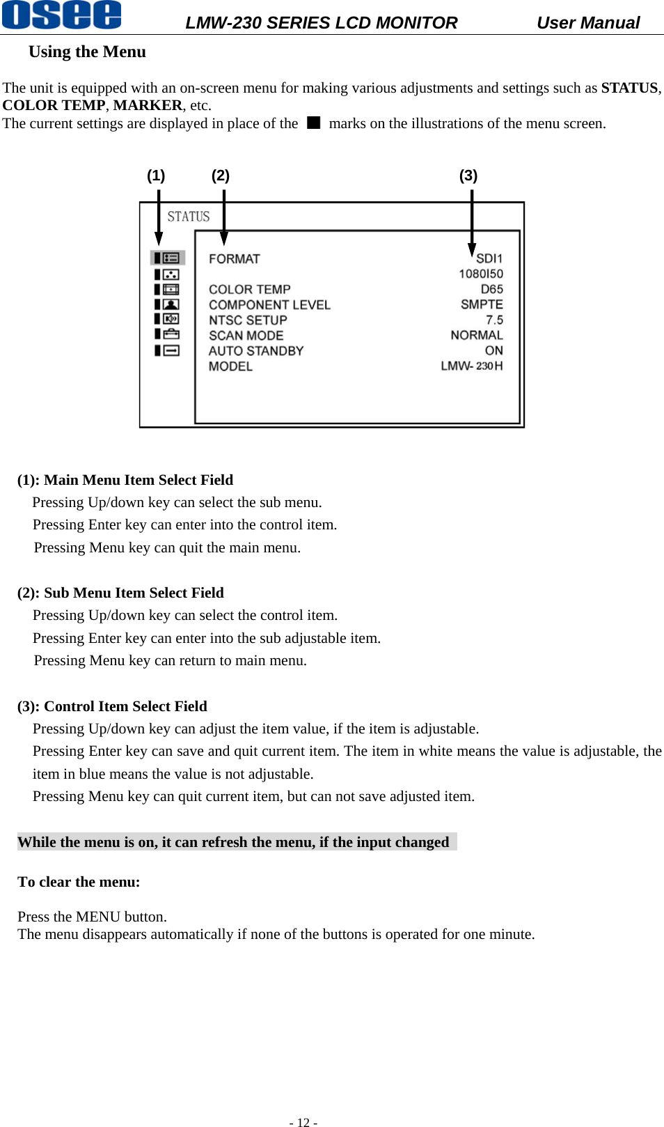           LMW-230 SERIES LCD MONITOR           User Manual   - 12 -  Using the Menu       The unit is equipped with an on-screen menu for making various adjustments and settings such as STATUS, COLOR TEMP, MARKER, etc. The current settings are displayed in place of the    marks on the illustrations of the menu screen.                 (1)      (2)                              (3)     (1): Main Menu Item Select Field Pressing Up/down key can select the sub menu.   Pressing Enter key can enter into the control item. Pressing Menu key can quit the main menu.   (2): Sub Menu Item Select Field   Pressing Up/down key can select the control item.   Pressing Enter key can enter into the sub adjustable item. Pressing Menu key can return to main menu.  (3): Control Item Select Field Pressing Up/down key can adjust the item value, if the item is adjustable. Pressing Enter key can save and quit current item. The item in white means the value is adjustable, the item in blue means the value is not adjustable. Pressing Menu key can quit current item, but can not save adjusted item.  While the menu is on, it can refresh the menu, if the input changed    To clear the menu:  Press the MENU button.   The menu disappears automatically if none of the buttons is operated for one minute.      