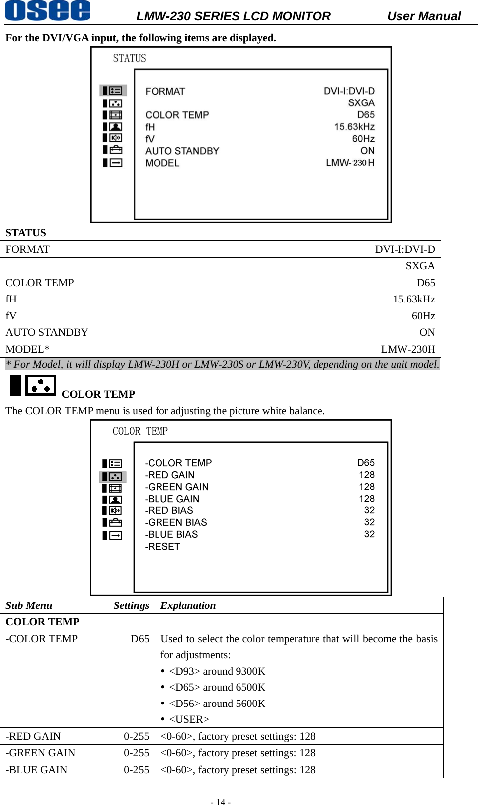           LMW-230 SERIES LCD MONITOR           User Manual   - 14 - For the DVI/VGA input, the following items are displayed.  STATUS FORMAT DVI-I:DVI-D SXGACOLOR TEMP  D65fH  15.63kHzfV  60HzAUTO STANDBY  ONMODEL* LMW-230H* For Model, it will display LMW-230H or LMW-230S or LMW-230V, depending on the unit model. COLOR TEMP The COLOR TEMP menu is used for adjusting the picture white balance.  Sub Menu  Settings  Explanation COLOR TEMP -COLOR TEMP  D65  Used to select the color temperature that will become the basis for adjustments: y <D93> around 9300K y <D65> around 6500K y <D56> around 5600K y <USER> -RED GAIN  0-255  <0-60>, factory preset settings: 128 -GREEN GAIN  0-255  <0-60>, factory preset settings: 128 -BLUE GAIN  0-255  <0-60>, factory preset settings: 128 