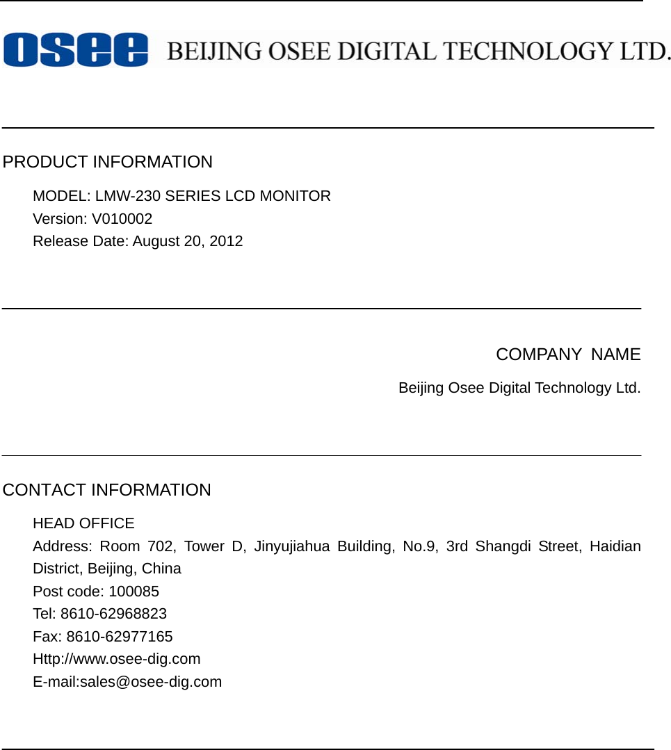     PRODUCT INFORMATION MODEL: LMW-230 SERIES LCD MONITOR   Version: V010002 Release Date: August 20, 2012     COMPANY NAME Beijing Osee Digital Technology Ltd.    CONTACT INFORMATION HEAD OFFICE Address: Room 702, Tower D, Jinyujiahua Building, No.9, 3rd Shangdi Street, Haidian District, Beijing, China   Post code: 100085   Tel: 8610-62968823 Fax: 8610-62977165 Http://www.osee-dig.com E-mail:sales@osee-dig.com     