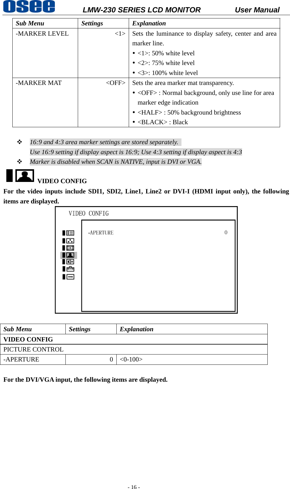           LMW-230 SERIES LCD MONITOR           User Manual   - 16 - Sub Menu  Settings  Explanation -MARKER LEVEL  <1> Sets the luminance to display safety, center and area marker line. y <1>: 50% white level y <2>: 75% white level   y <3>: 100% white level -MARKER MAT  <OFF> Sets the area marker mat transparency.   y <OFF> : Normal background, only use line for area marker edge indication y <HALF> : 50% background brightness y <BLACK> : Black     16:9 and 4:3 area marker settings are stored separately.   Use 16:9 setting if display aspect is 16:9; Use 4:3 setting if display aspect is 4:3  Marker is disabled when SCAN is NATIVE, input is DVI or VGA. VIDEO CONFIG   For the video inputs include SDI1, SDI2, Line1, Line2 or DVI-I (HDMI input only), the following items are displayed.   Sub Menu  Settings  Explanation VIDEO CONFIG   PICTURE CONTROL -APERTURE 0 <0-100>  For the DVI/VGA input, the following items are displayed. 