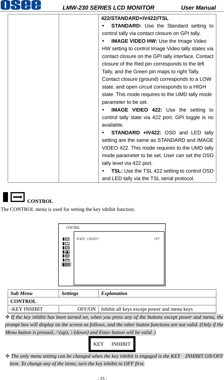           LMW-230 SERIES LCD MONITOR           User Manual   - 25 - 422/STANDARD+IV422//TSL y STANDARD: Use the Standard setting to control tally via contact closure on GPI tally. y IMAGE VIDEO HW: Use the Image Video HW setting to control Image Video tally states via contact closure on the GPI tally interface. Contact closure of the Red pin corresponds to the left Tally, and the Green pin maps to right Tally. Contact closure (ground) corresponds to a LOW state, and open circuit corresponds to a HIGH state. This mode requires to the UMD tally mode parameter to be set.   y IMAGE VIDEO 422: Use the setting to control tally state via 422 port. GPI toggle is no available. y STANDARD +IV422: OSD and LED tally setting are the same as STANDARD and IMAGE VIDEO 422. This mode requires to the UMD tally mode parameter to be set. User can set the OSD tally level via 422 port. y TSL: Use the TSL 422 setting to control OSD and LED tally via the TSL serial protocol.  CONTROL  The CONTROL menu is used for setting the key inhibit function.   Sub Menu  Settings  Explanation CONTROL -KEY INHIBIT  OFF/ON Inhibit all keys except power and menu keys  If the key inhibit has been turned on, when you press any of the buttons except power and menu, the prompt box will display on the screen as follows, and the other button functions are not valid. (Only if the Menu button is pressed,&and;(up),&or;(down) and Enter button will be valid. ) KEY   INHIBIT The only menu setting can be changed when the key inhibit is engaged is the KEY    INHIBIT ON/OFF item. To change any of the items, turn the key inhibit to OFF first. 