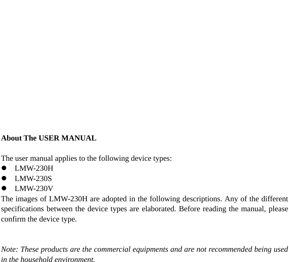          About The USER MANUAL  The user manual applies to the following device types: z LMW-230H z LMW-230S z LMW-230V The images of LMW-230H are adopted in the following descriptions. Any of the different specifications between the device types are elaborated. Before reading the manual, please confirm the device type.   Note: These products are the commercial equipments and are not recommended being used in the household environment. 