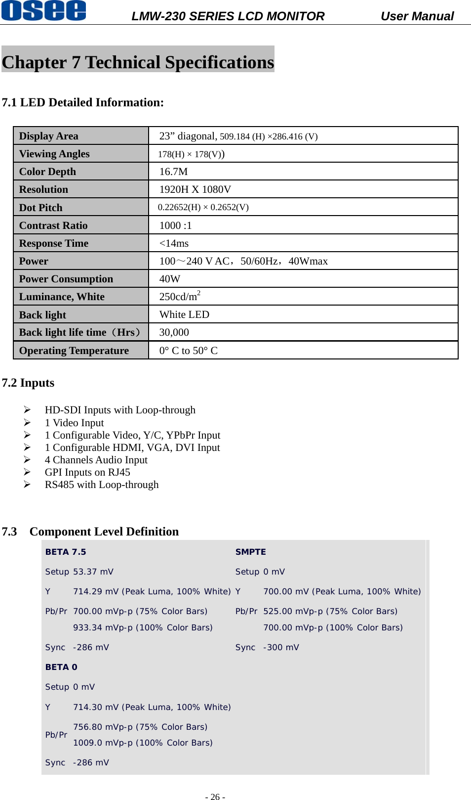           LMW-230 SERIES LCD MONITOR           User Manual   - 26 -  Chapter 7 Technical Specifications  7.1 LED Detailed Information:    Display Area  23&rdquo; diagonal, 509.184 (H) &times;286.416 (V) Viewing Angles  178(H) &times; 178(V)) Color Depth  16.7M Resolution  1920H X 1080V Dot Pitch  0.22652(H) &times; 0.2652(V) Contrast Ratio  1000 :1 Response Time  <14ms  Power  100～240 V AC，50/60Hz，40Wmax   Power Consumption  40W Luminance, White  250cd/m2 Back light  White LED Back light life time（Hrs） 30,000 Operating Temperature  0&deg; C to 50&deg; C  7.2 Inputs  &frac34; HD-SDI Inputs with Loop-through &frac34; 1 Video Input &frac34; 1 Configurable Video, Y/C, YPbPr Input &frac34; 1 Configurable HDMI, VGA, DVI Input &frac34; 4 Channels Audio Input &frac34; GPI Inputs on RJ45 &frac34; RS485 with Loop-through   7.3 Component Level Definition BETA 7.5  SMPTE Setup 53.37 mV  Setup 0 mV Y  714.29 mV (Peak Luma, 100% White) Y  700.00 mV (Peak Luma, 100% White) Pb/Pr  700.00 mVp-p (75% Color Bars)  933.34 mVp-p (100% Color Bars)  Pb/Pr 525.00 mVp-p (75% Color Bars)  700.00 mVp-p (100% Color Bars)  Sync  -286 mV   Sync -300 mV  BETA 0   Setup 0 mV Y  714.30 mV (Peak Luma, 100% White) Pb/Pr  756.80 mVp-p (75% Color Bars)  1009.0 mVp-p (100% Color Bars)  Sync  -286 mV    