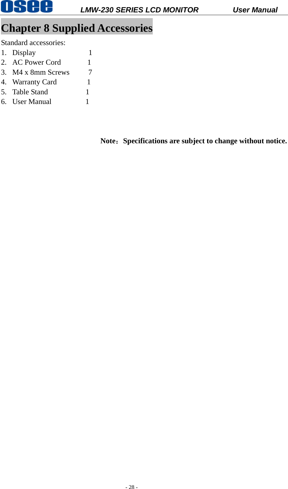           LMW-230 SERIES LCD MONITOR           User Manual   - 28 - Chapter 8 Supplied Accessories Standard accessories: 1. Display              1 2. AC Power Cord       1 3. M4 x 8mm Screws     7 4. Warranty Card        1 5. Table Stand          1 6. User Manual         1      Note：Specifications are subject to change without notice. 