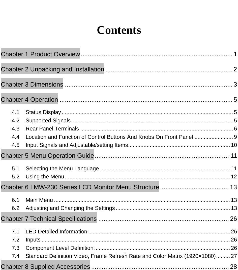   Contents Chapter 1 Product Overview ...................................................................................... 1 Chapter 2 Unpacking and Installation ........................................................................ 2 Chapter 3 Dimensions ............................................................................................... 3 Chapter 4 Operation .................................................................................................. 5 4.1 Status Display ............................................................................................................... 5 4.2 Supported Signals ......................................................................................................... 5 4.3 Rear Panel Terminals ................................................................................................... 6 4.4  Location and Function of Control Buttons And Knobs On Front Panel ......................... 9 4.5  Input Signals and Adjustable/setting Items .................................................................. 10 Chapter 5 Menu Operation Guide ............................................................................  11 5.1 Selecting the Menu Language .................................................................................... 11 5.2 Using the Menu ........................................................................................................... 12 Chapter 6 LMW-230 Series LCD Monitor Menu Structure ....................................... 13 6.1 Main Menu .................................................................................................................. 13 6.2  Adjusting and Changing the Settings .......................................................................... 13 Chapter 7 Technical Specifications .......................................................................... 26 7.1  LED Detailed Information: ........................................................................................... 26 7.2 Inputs .......................................................................................................................... 26 7.3 Component Level Definition ........................................................................................ 26 7.4  Standard Definition Video, Frame Refresh Rate and Color Matrix (1920&times;1080) ......... 27 Chapter 8 Supplied Accessories .............................................................................. 28  