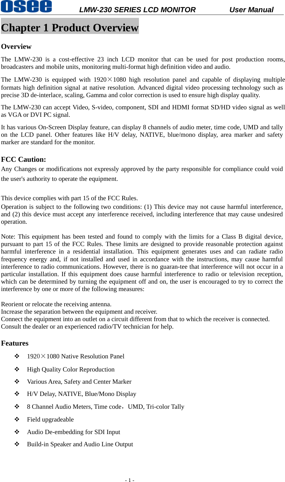           LMW-230 SERIES LCD MONITOR           User Manual   - 1 - Chapter 1 Product Overview Overview The LMW-230 is a cost-effective 23 inch LCD monitor that can be used for post production rooms, broadcasters and mobile units, monitoring multi-format high definition video and audio. The LMW-230 is equipped with 1920&times;1080 high resolution panel and capable of displaying multiple formats high definition signal at native resolution. Advanced digital video processing technology such as precise 3D de-interlace, scaling, Gamma and color correction is used to ensure high display quality.   The LMW-230 can accept Video, S-video, component, SDI and HDMI format SD/HD video signal as well as VGA or DVI PC signal. It has various On-Screen Display feature, can display 8 channels of audio meter, time code, UMD and tally on the LCD panel. Other features like H/V delay, NATIVE, blue/mono display, area marker and safety marker are standard for the monitor.  FCC Caution: Any Changes or modifications not expressly approved by the party responsible for compliance could void the user's authority to operate the equipment.       This device complies with part 15 of the FCC Rules.   Operation is subject to the following two conditions: (1) This device may not cause harmful interference, and (2) this device must accept any interference received, including interference that may cause undesired operation.  Note: This equipment has been tested and found to comply with the limits for a Class B digital device, pursuant to part 15 of the FCC Rules. These limits are designed to provide reasonable protection against harmful interference in a residential installation. This equipment generates uses and can radiate radio frequency energy and, if not installed and used in accordance with the instructions, may cause harmful interference to radio communications. However, there is no guaran-tee that interference will not occur in a particular installation. If this equipment does cause harmful interference to radio or television reception, which can be determined by turning the equipment off and on, the user is encouraged to try to correct the interference by one or more of the following measures:   Reorient or relocate the receiving antenna. Increase the separation between the equipment and receiver. Connect the equipment into an outlet on a circuit different from that to which the receiver is connected.   Consult the dealer or an experienced radio/TV technician for help.  Features  1920&times;1080 Native Resolution Panel  High Quality Color Reproduction  Various Area, Safety and Center Marker  H/V Delay, NATIVE, Blue/Mono Display  8 Channel Audio Meters, Time code，UMD, Tri-color Tally  Field upgradeable  Audio De-embedding for SDI Input  Build-in Speaker and Audio Line Output  