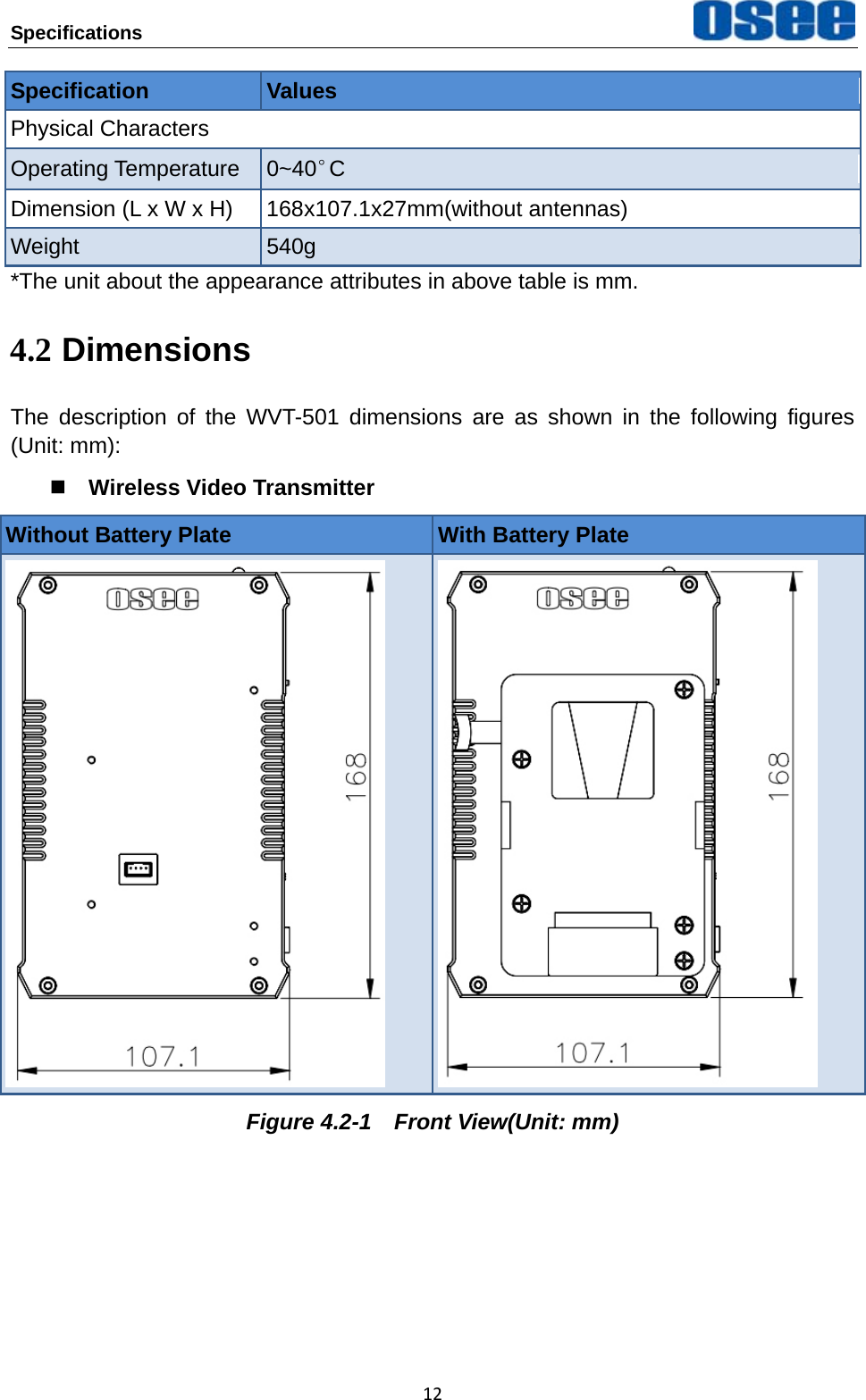 Specifications   12Specification  Values Physical Characters Operating Temperature  0~40&deg;C Dimension (L x W x H)  168x107.1x27mm(without antennas) Weight  540g *The unit about the appearance attributes in above table is mm. 4.2 Dimensions The description of the WVT-501 dimensions are as shown in the following figures (Unit: mm):  Wireless Video Transmitter Without Battery Plate  With Battery Plate    Figure 4.2-1  Front View(Unit: mm)     