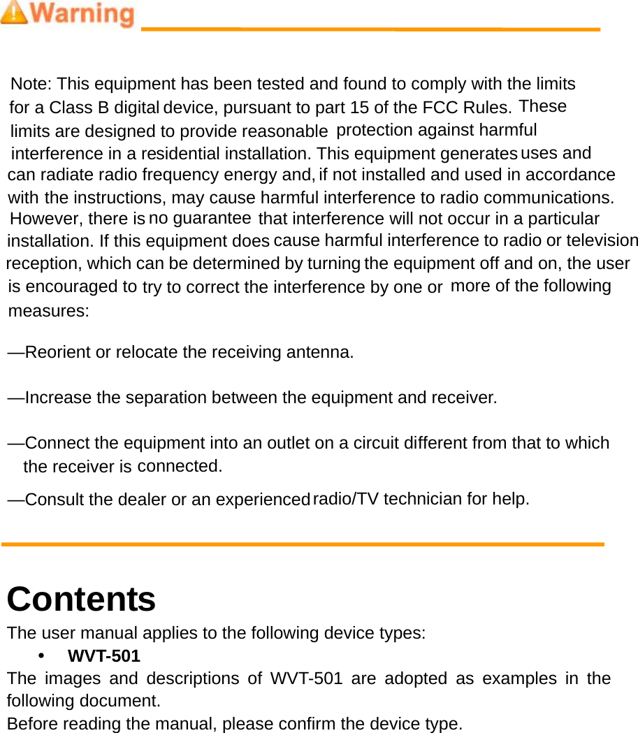 Note: This equipment has been tested and found to comply with the limits device, pursuant to part 15 of the FCC Rules. limits are designed to provide reasonable  protection against harmfulsidential installation. This equipment generates can radiate radio frequency energy and, if not installed and used in accordancethe instructions, may cause harmful interference to radio communications. that interference will not occur in a particularcause harmful interference to radio or televisionreception, which can be determined by turning the equipment off and on, the user  try to correct the interference by one or  more of the following &mdash;Reorient or relocate the receiving antenna.      &mdash;Increase the separation between the equipment and receiver.      &mdash;Connect the equipment into an outlet on a circuit different from that to which connected.    &mdash;Consult the dealer or an experienced radio/TV technician for help.     ContentsThe user manual applies to the following device types: y WVT-501 The images and descriptions of WVT-501 are adopted as examples in the following document. Before reading the manual, please confirm the device type. for a Class B digital  These interference in a re uses andwith However, there is no guaranteeis encouraged tomeasures:   the receiver is installation. If this equipment does 