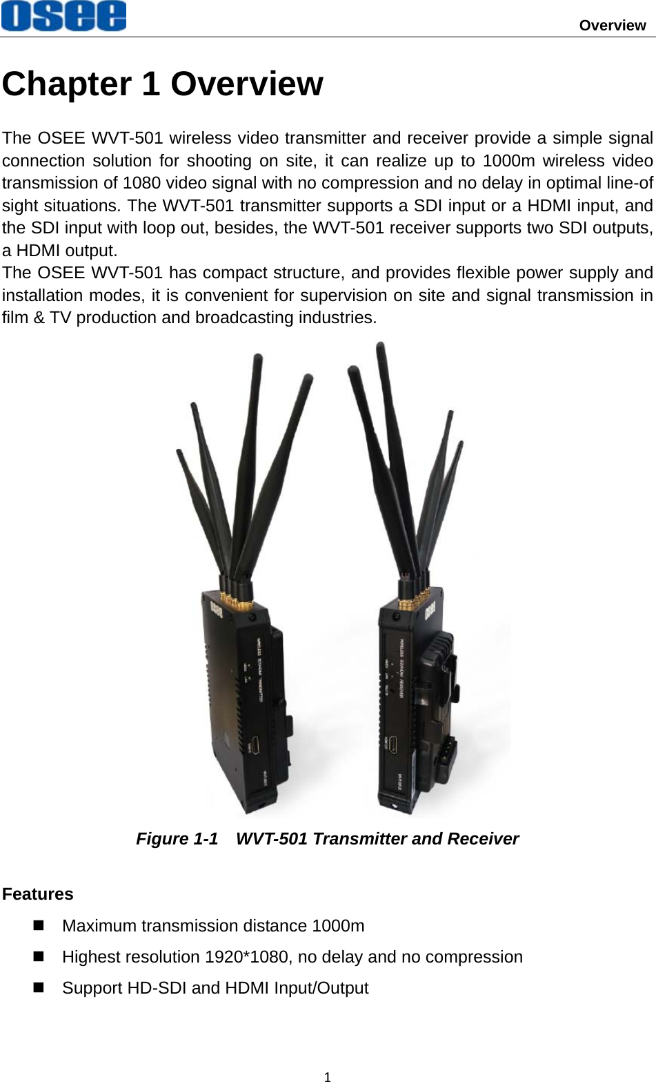                                        Overview 1Chapter 1 Overview The OSEE WVT-501 wireless video transmitter and receiver provide a simple signal connection solution for shooting on site, it can realize up to 1000m wireless video transmission of 1080 video signal with no compression and no delay in optimal line-of sight situations. The WVT-501 transmitter supports a SDI input or a HDMI input, and the SDI input with loop out, besides, the WVT-501 receiver supports two SDI outputs, a HDMI output. The OSEE WVT-501 has compact structure, and provides flexible power supply and installation modes, it is convenient for supervision on site and signal transmission in film &amp; TV production and broadcasting industries.  Figure 1-1    WVT-501 Transmitter and Receiver Features   Maximum transmission distance 1000m   Highest resolution 1920*1080, no delay and no compression   Support HD-SDI and HDMI Input/Output 