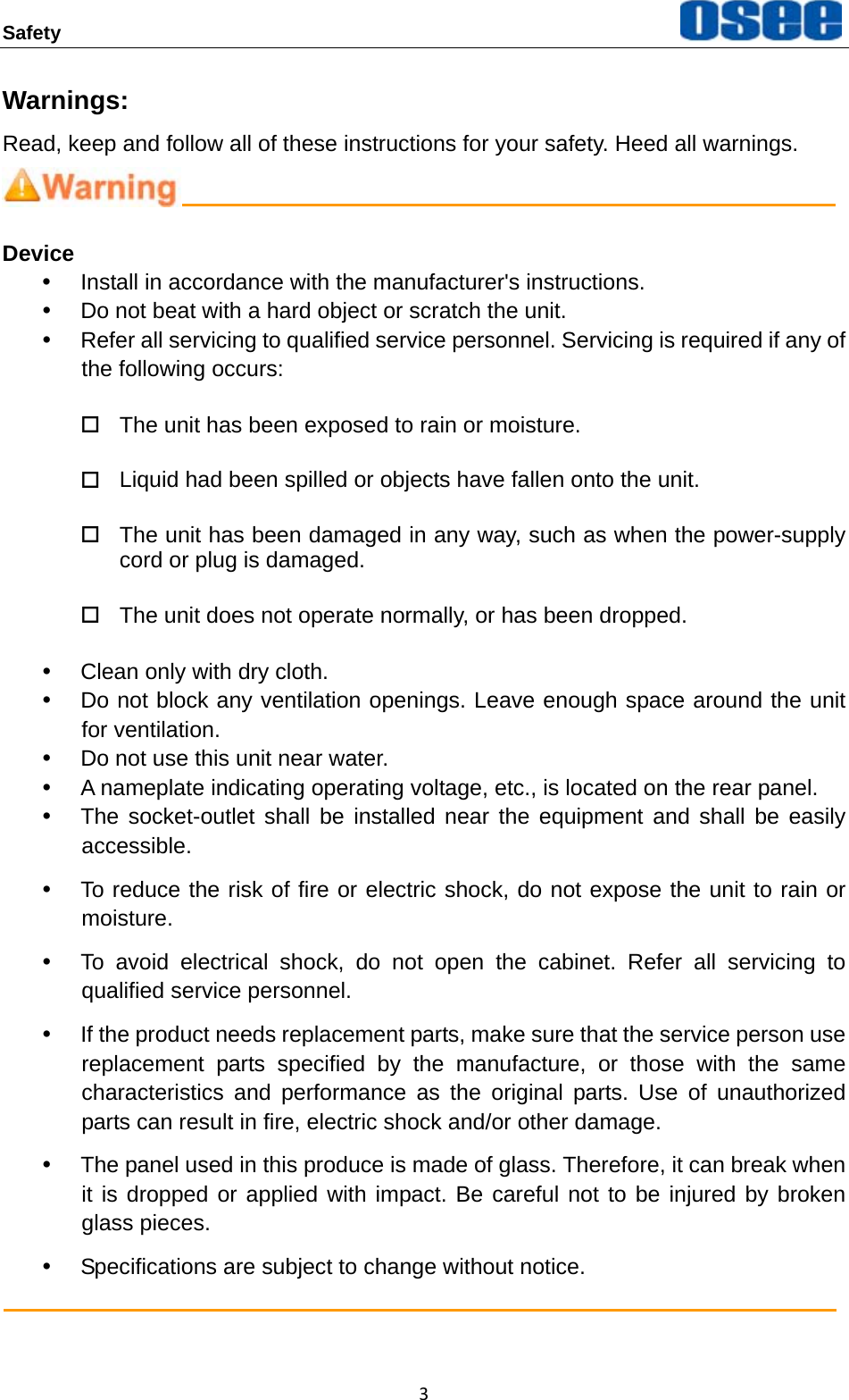 Safety  3Warnings: Read, keep and follow all of these instructions for your safety. Heed all warnings.  Device y  Install in accordance with the manufacturer's instructions. y  Do not beat with a hard object or scratch the unit. y  Refer all servicing to qualified service personnel. Servicing is required if any of the following occurs:   The unit has been exposed to rain or moisture.   Liquid had been spilled or objects have fallen onto the unit.   The unit has been damaged in any way, such as when the power-supply cord or plug is damaged.     The unit does not operate normally, or has been dropped. y  Clean only with dry cloth. y  Do not block any ventilation openings. Leave enough space around the unit for ventilation. y  Do not use this unit near water. y  A nameplate indicating operating voltage, etc., is located on the rear panel. y  The socket-outlet shall be installed near the equipment and shall be easily accessible. y  To reduce the risk of fire or electric shock, do not expose the unit to rain or moisture. y  To avoid electrical shock, do not open the cabinet. Refer all servicing to qualified service personnel.   y  If the product needs replacement parts, make sure that the service person use replacement parts specified by the manufacture, or those with the same characteristics and performance as the original parts. Use of unauthorized parts can result in fire, electric shock and/or other damage. y  The panel used in this produce is made of glass. Therefore, it can break when it is dropped or applied with impact. Be careful not to be injured by broken glass pieces. y  Specifications are subject to change without notice.  