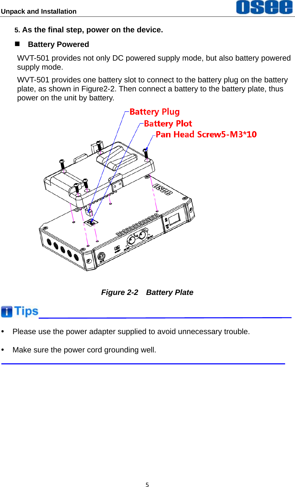 Unpack and Installation  55. As the final step, power on the device.  Battery Powered WVT-501 provides not only DC powered supply mode, but also battery powered supply mode. WVT-501 provides one battery slot to connect to the battery plug on the battery plate, as shown in Figure2-2. Then connect a battery to the battery plate, thus power on the unit by battery.  Figure 2-2  Battery Plate  y  Please use the power adapter supplied to avoid unnecessary trouble. y  Make sure the power cord grounding well.  