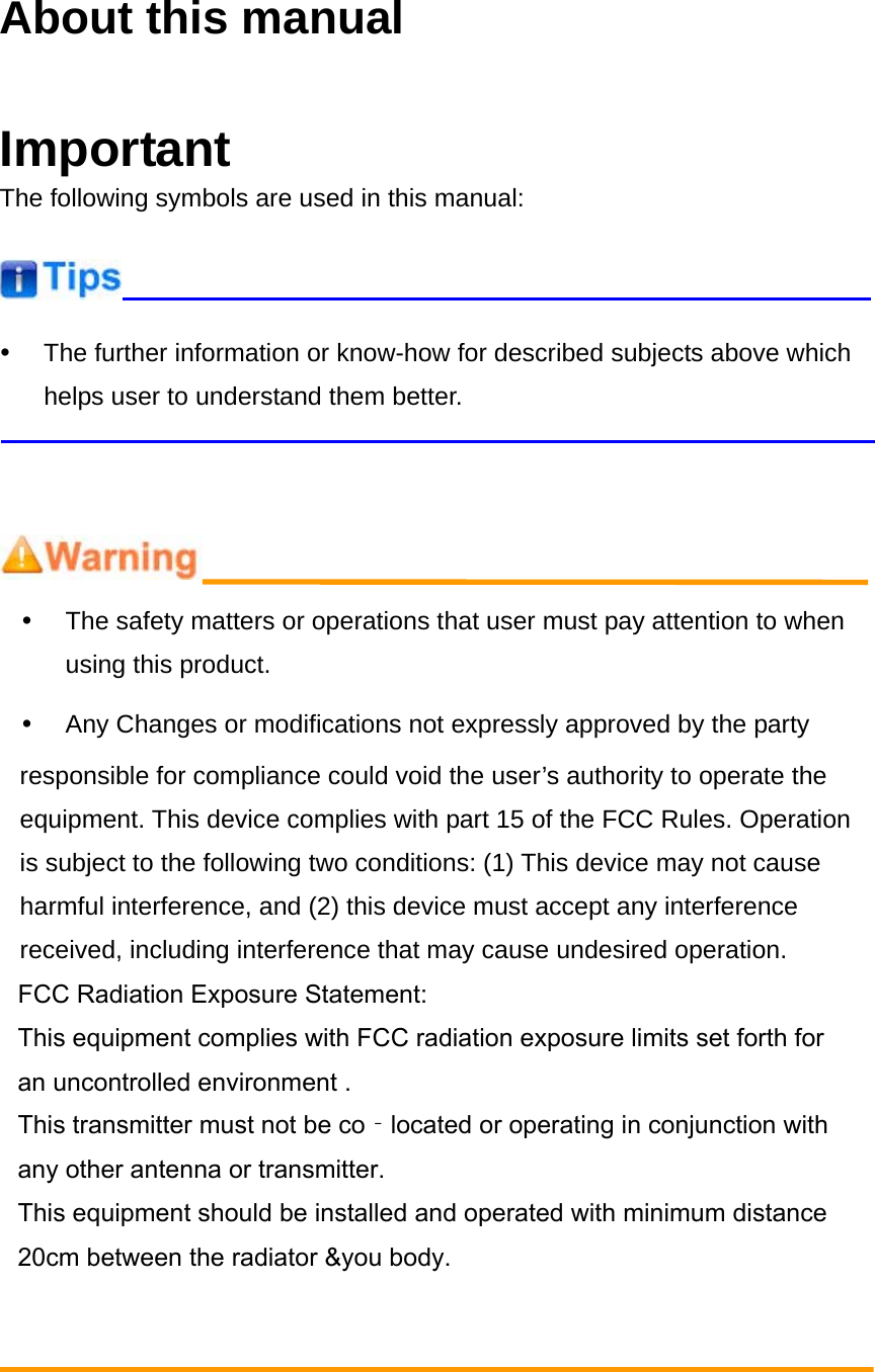 About this manual ImportantThe following symbols are used in this manual: y  The further information or know-how for described subjects above which helps user to understand them better. y  The safety matters or operations that user must pay attention to when using this product. y  Any Changes or modifications not expressly approved by the party responsible for compliance could void the user&rsquo;s authority to operate the equipment. This device complies with part 15 of the FCC Rules. Operation is subject to the following two conditions: (1) This device may not cause harmful interference, and (2) this device must accept any interference received, including interference that may cause undesired operation. FCC Radiation Exposure Statement:This equipment complies with FCC radiation exposure limits set forth for an uncontrolled environment .This transmitter must not be co‐located or operating in conjunction with any other antenna or transmitter.This equipment should be installed and operated with minimum distance 20cm between the radiator &amp;you body.