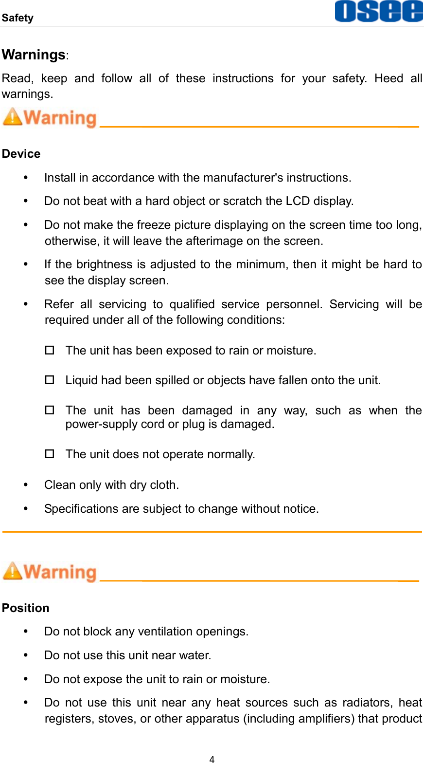Safety  4 Warnings: Read,  keep  and  follow  all  of  these  instructions  for  your  safety.  Heed  all warnings.  Device   Install in accordance with the manufacturer's instructions.   Do not beat with a hard object or scratch the LCD display.   Do not make the freeze picture displaying on the screen time too long, otherwise, it will leave the afterimage on the screen.   If the brightness is adjusted to the minimum, then it might be hard to see the display screen.   Refer  all  servicing  to  qualified  service  personnel.  Servicing  will  be required under all of the following conditions:   The unit has been exposed to rain or moisture.   Liquid had been spilled or objects have fallen onto the unit.   The  unit  has  been  damaged  in  any  way,  such  as  when  the power-supply cord or plug is damaged.     The unit does not operate normally.   Clean only with dry cloth.   Specifications are subject to change without notice.    Position   Do not block any ventilation openings.   Do not use this unit near water.   Do not expose the unit to rain or moisture.   Do  not  use  this  unit  near  any  heat  sources  such  as  radiators,  heat registers, stoves, or other apparatus (including amplifiers) that product 