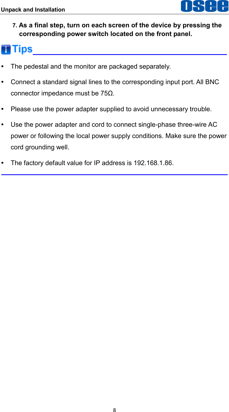 Unpack and Installation  8 7. As a final step, turn on each screen of the device by pressing the corresponding power switch located on the front panel.    The pedestal and the monitor are packaged separately.   Connect a standard signal lines to the corresponding input port. All BNC connector impedance must be 75&Omega;.   Please use the power adapter supplied to avoid unnecessary trouble.   Use the power adapter and cord to connect single-phase three-wire AC power or following the local power supply conditions. Make sure the power cord grounding well.   The factory default value for IP address is 192.168.1.86.    