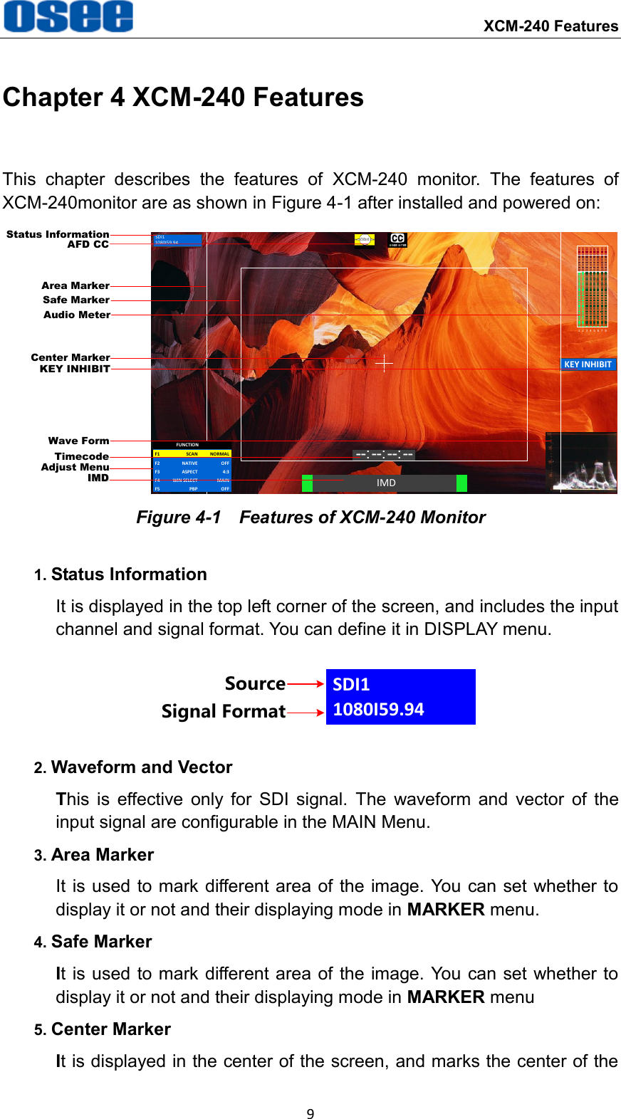     XCM-240 Features 9 Chapter 4 XCM-240 Features This  chapter  describes  the  features  of  XCM-240  monitor.  The  features  of XCM-240monitor are as shown in Figure 4-1 after installed and powered on: SDI11080I59.94IMD--: --: --: --KEY INHIBIT1 2 3 4 5 6 7 8Status InformationAudio MeterCenter MarkerIMDIMDTimecodeSafe MarkerArea MarkerAdjust MenuWave FormAFD CCKEY INHIBITF1 NORMALSCANF2 OFFNATIVEFUNCTIONF3 4:3ASPECTF4 MAINWIN SELECTF5 OFFPBP Figure 4-1    Features of XCM-240 Monitor 1. Status Information It is displayed in the top left corner of the screen, and includes the input channel and signal format. You can define it in DISPLAY menu. SDI11080I59.94SourceSignal Format 2. Waveform and Vector This  is  effective  only  for  SDI  signal.  The  waveform  and  vector  of  the input signal are configurable in the MAIN Menu. 3. Area Marker It is  used to mark different area of the image. You  can set whether to display it or not and their displaying mode in MARKER menu. 4. Safe Marker It is used to mark different area of the image. You can set whether to display it or not and their displaying mode in MARKER menu 5. Center Marker It is displayed in the center of the screen, and marks the center of the 