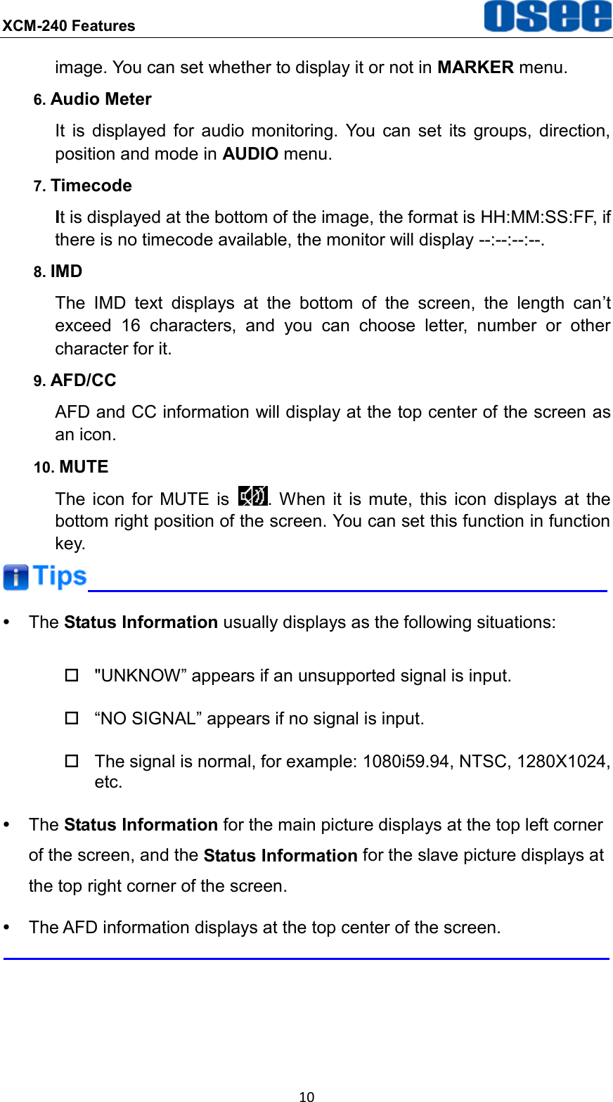 XCM-240 Features  10 image. You can set whether to display it or not in MARKER menu. 6. Audio Meter It  is  displayed  for  audio  monitoring.  You  can  set  its  groups,  direction, position and mode in AUDIO menu. 7. Timecode It is displayed at the bottom of the image, the format is HH:MM:SS:FF, if there is no timecode available, the monitor will display --:--:--:--. 8. IMD The  IMD  text  displays  at  the  bottom  of  the  screen,  the  length  can&rsquo;t exceed  16  characters,  and  you  can  choose  letter,  number  or  other character for it. 9. AFD/CC AFD and CC information will display at the top center of the screen as an icon. 10. MUTE The  icon  for  MUTE  is  . When  it  is  mute,  this  icon  displays  at  the bottom right position of the screen. You can set this function in function key.    The Status Information usually displays as the following situations:   "UNKNOW&rdquo; appears if an unsupported signal is input.  &ldquo;NO SIGNAL&rdquo; appears if no signal is input.   The signal is normal, for example: 1080i59.94, NTSC, 1280X1024, etc.   The Status Information for the main picture displays at the top left corner of the screen, and the Status Information for the slave picture displays at the top right corner of the screen.   The AFD information displays at the top center of the screen.  