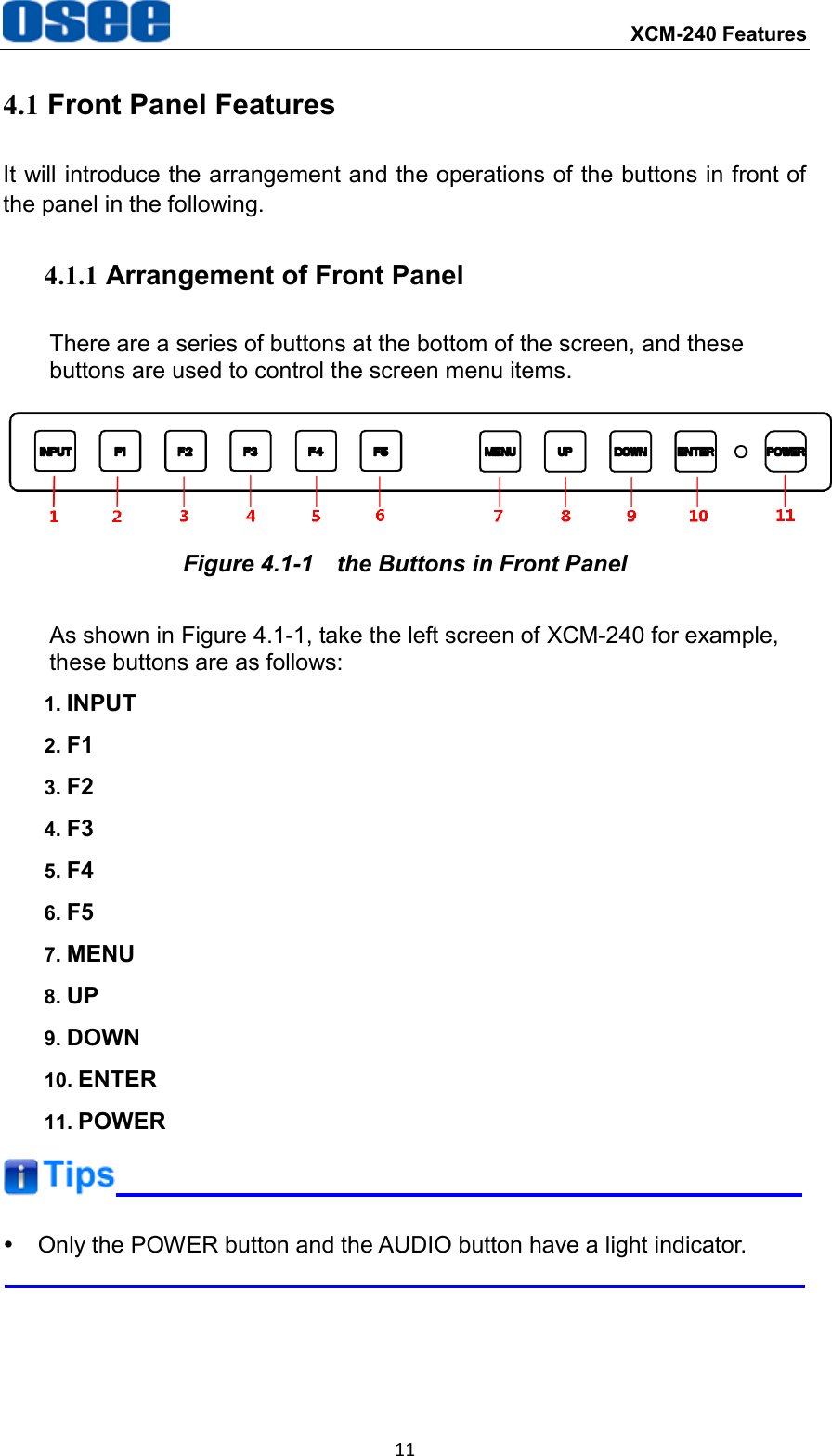  XCM-240 Features 11 4.1 Front Panel Features It will introduce the arrangement and the operations of the buttons in front of the panel in the following. 4.1.1 Arrangement of Front Panel There are a series of buttons at the bottom of the screen, and these buttons are used to control the screen menu items.  Figure 4.1-1  the Buttons in Front Panel As shown in Figure 4.1-1, take the left screen of XCM-240 for example, these buttons are as follows: 1. INPUT 2. F1 3. F2 4. F3 5. F4 6. F5 7. MENU 8. UP 9. DOWN 10. ENTER 11. POWER    Only the POWER button and the AUDIO button have a light indicator.  