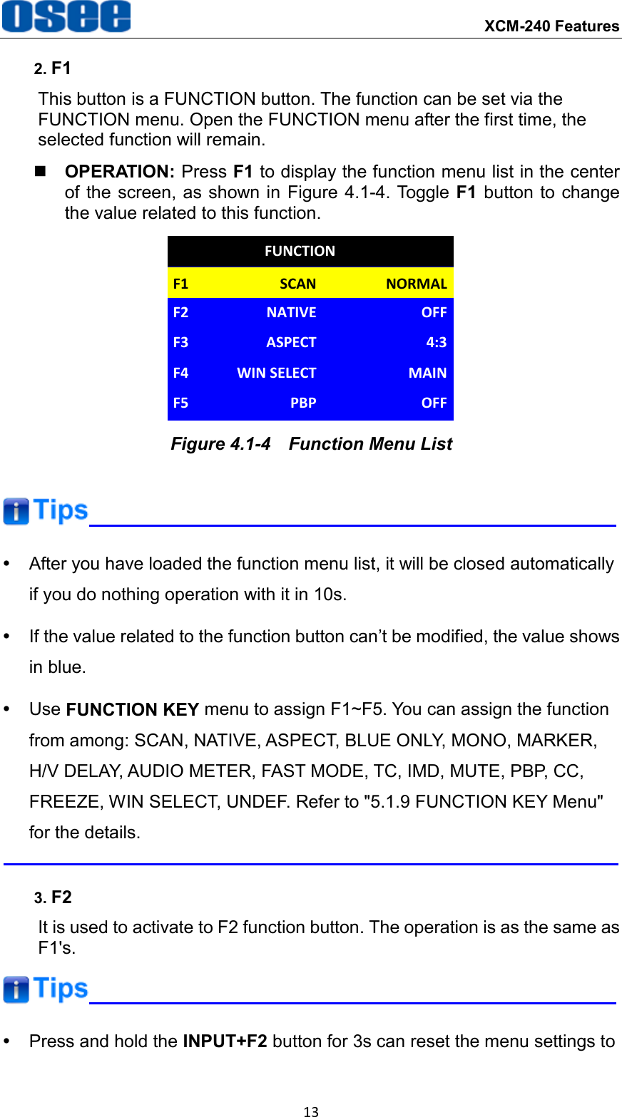  XCM-240 Features 13 2. F1 This button is a FUNCTION button. The function can be set via the FUNCTION menu. Open the FUNCTION menu after the first time, the selected function will remain.  OPERATION: Press F1 to display the function menu list in the center of the  screen, as shown in Figure 4.1-4. Toggle F1 button to change the value related to this function. F1 NORMALSCANF2 OFFNATIVEFUNCTIONF3 4:3ASPECTF4 MAINWIN SELECTF5 OFFPBP Figure 4.1-4  Function Menu List    After you have loaded the function menu list, it will be closed automatically if you do nothing operation with it in 10s.   If the value related to the function button can&rsquo;t be modified, the value shows in blue.   Use FUNCTION KEY menu to assign F1~F5. You can assign the function from among: SCAN, NATIVE, ASPECT, BLUE ONLY, MONO, MARKER, H/V DELAY, AUDIO METER, FAST MODE, TC, IMD, MUTE, PBP, CC, FREEZE, WIN SELECT, UNDEF. Refer to "5.1.9 FUNCTION KEY Menu" for the details.  3. F2 It is used to activate to F2 function button. The operation is as the same as F1's.    Press and hold the INPUT+F2 button for 3s can reset the menu settings to 