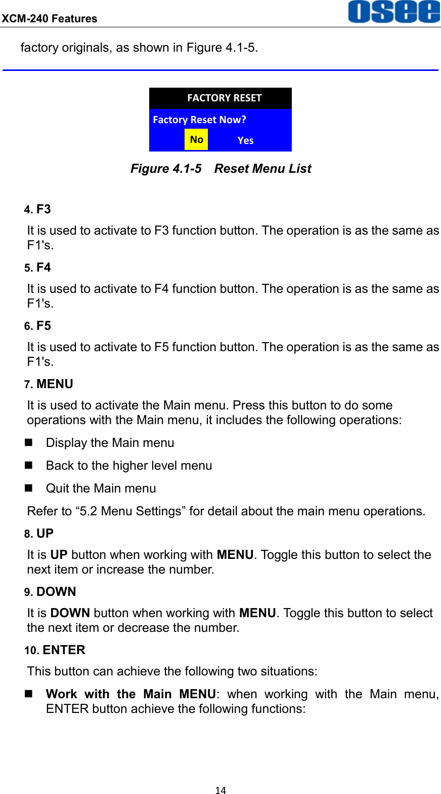 XCM-240 Features  14 factory originals, as shown in Figure 4.1-5.  Factory Reset Now?No YesFACTORY RESET Figure 4.1-5  Reset Menu List 4. F3 It is used to activate to F3 function button. The operation is as the same as F1's. 5. F4 It is used to activate to F4 function button. The operation is as the same as F1's. 6. F5 It is used to activate to F5 function button. The operation is as the same as F1's. 7. MENU It is used to activate the Main menu. Press this button to do some operations with the Main menu, it includes the following operations:   Display the Main menu   Back to the higher level menu   Quit the Main menu Refer to &ldquo;5.2 Menu Settings&rdquo; for detail about the main menu operations. 8. UP It is UP button when working with MENU. Toggle this button to select the next item or increase the number. 9. DOWN It is DOWN button when working with MENU. Toggle this button to select the next item or decrease the number. 10. ENTER This button can achieve the following two situations:  Work  with  the  Main  MENU:  when  working  with  the  Main  menu, ENTER button achieve the following functions: 
