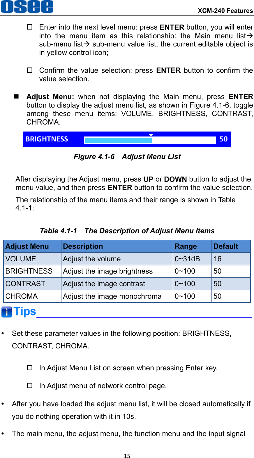  XCM-240 Features 15   Enter into the next level menu: press ENTER button, you will enter into  the  menu  item  as  this  relationship:  the  Main  menu  list sub-menu list sub-menu value list, the current editable object is in yellow control icon;   Confirm  the  value  selection:  press  ENTER  button  to  confirm  the value selection.  Adjust  Menu:  when  not  displaying  the  Main  menu,  press  ENTER button to display the adjust menu list, as shown in Figure 4.1-6, toggle among  these  menu  items:  VOLUME,  BRIGHTNESS,  CONTRAST, CHROMA. BRIGHTNESS 50 Figure 4.1-6  Adjust Menu List After displaying the Adjust menu, press UP or DOWN button to adjust the menu value, and then press ENTER button to confirm the value selection. The relationship of the menu items and their range is shown in Table 4.1-1: Table 4.1-1  The Description of Adjust Menu Items Adjust Menu Description Range Default VOLUME Adjust the volume 0~31dB 16 BRIGHTNESS Adjust the image brightness 0~100 50 CONTRAST Adjust the image contrast 0~100 50 CHROMA Adjust the image monochroma 0~100 50    Set these parameter values in the following position: BRIGHTNESS, CONTRAST, CHROMA.   In Adjust Menu List on screen when pressing Enter key.   In Adjust menu of network control page.   After you have loaded the adjust menu list, it will be closed automatically if you do nothing operation with it in 10s.   The main menu, the adjust menu, the function menu and the input signal 