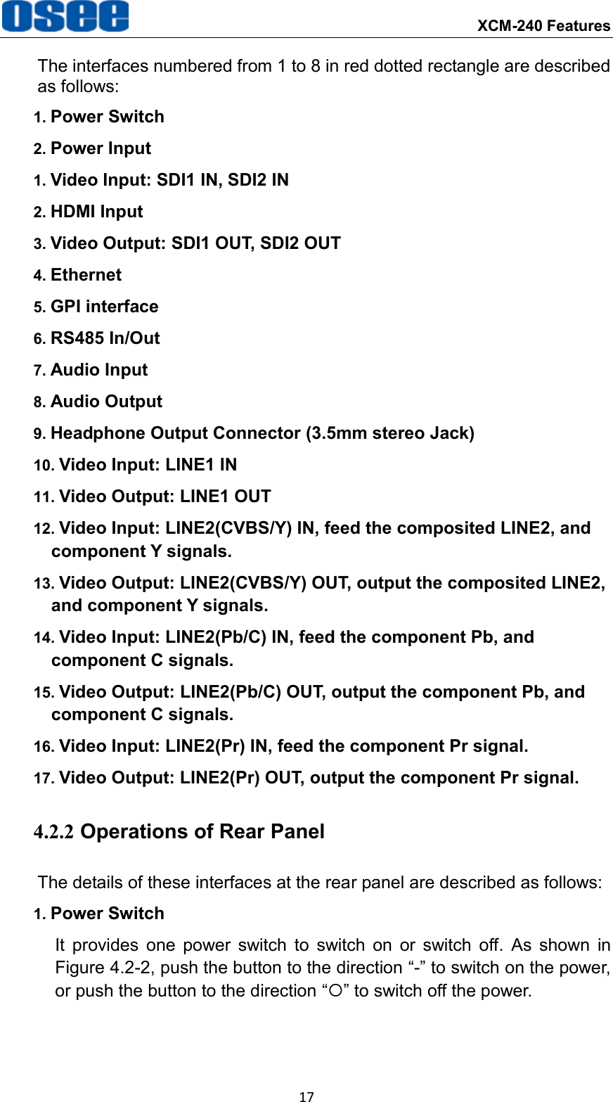  XCM-240 Features 17 The interfaces numbered from 1 to 8 in red dotted rectangle are described as follows: 1. Power Switch 2. Power Input 1. Video Input: SDI1 IN, SDI2 IN 2. HDMI Input 3. Video Output: SDI1 OUT, SDI2 OUT 4. Ethernet 5. GPI interface 6. RS485 In/Out 7. Audio Input   8. Audio Output 9. Headphone Output Connector (3.5mm stereo Jack) 10. Video Input: LINE1 IN 11. Video Output: LINE1 OUT 12. Video Input: LINE2(CVBS/Y) IN, feed the composited LINE2, and component Y signals. 13. Video Output: LINE2(CVBS/Y) OUT, output the composited LINE2, and component Y signals. 14. Video Input: LINE2(Pb/C) IN, feed the component Pb, and component C signals. 15. Video Output: LINE2(Pb/C) OUT, output the component Pb, and component C signals. 16. Video Input: LINE2(Pr) IN, feed the component Pr signal. 17. Video Output: LINE2(Pr) OUT, output the component Pr signal. 4.2.2 Operations of Rear Panel The details of these interfaces at the rear panel are described as follows: 1. Power Switch It  provides  one  power  switch  to  switch  on  or  switch  off.  As  shown  in Figure 4.2-2, push the button to the direction &ldquo;-&rdquo; to switch on the power, or push the button to the direction &ldquo;&rdquo; to switch off the power. 