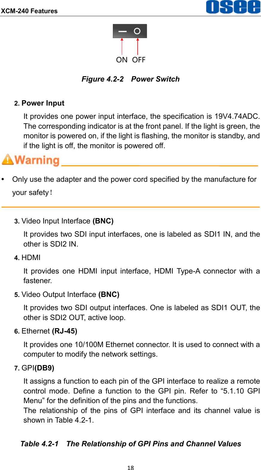 XCM-240 Features  18 ON OFF Figure 4.2-2  Power Switch 2. Power Input It provides one power input interface, the specification is 19V4.74ADC. The corresponding indicator is at the front panel. If the light is green, the monitor is powered on, if the light is flashing, the monitor is standby, and if the light is off, the monitor is powered off.    Only use the adapter and the power cord specified by the manufacture for your safety！  3. Video Input Interface (BNC)   It provides two SDI input interfaces, one is labeled as SDI1 IN, and the other is SDI2 IN. 4. HDMI It  provides  one  HDMI  input  interface,  HDMI  Type-A  connector  with  a fastener. 5. Video Output Interface (BNC) It provides two SDI output interfaces. One is labeled as SDI1 OUT, the other is SDI2 OUT, active loop. 6. Ethernet (RJ-45) It provides one 10/100M Ethernet connector. It is used to connect with a computer to modify the network settings. 7. GPI(DB9) It assigns a function to each pin of the GPI interface to realize a remote control  mode.  Define  a  function  to  the  GPI  pin.  Refer  to  &ldquo;5.1.10  GPI Menu&rdquo; for the definition of the pins and the functions. The  relationship  of  the  pins  of  GPI  interface  and  its  channel  value  is shown in Table 4.2-1. Table 4.2-1  The Relationship of GPI Pins and Channel Values 