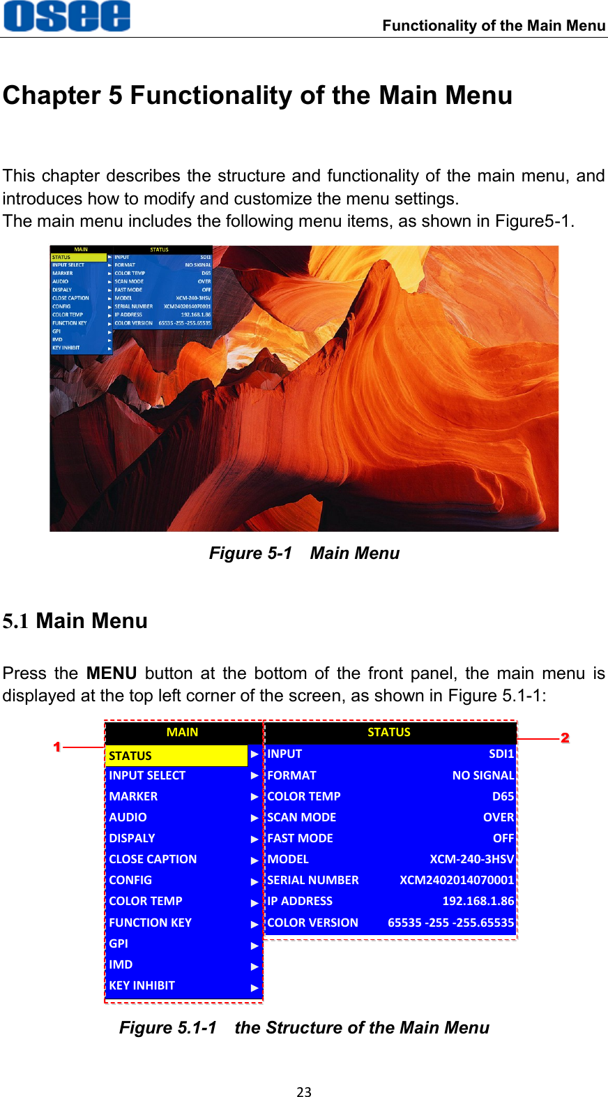     Functionality of the Main Menu 23 Chapter 5 Functionality of the Main Menu This chapter describes the structure and functionality of the main menu, and introduces how to modify and customize the menu settings. The main menu includes the following menu items, as shown in Figure5-1.  Figure 5-1    Main Menu 5.1 Main Menu Press  the  MENU  button  at  the  bottom  of  the  front  panel,  the  main  menu  is displayed at the top left corner of the screen, as shown in Figure 5.1-1: CLOSE CAPTIONINPUT SELECTMARKERAUDIODISPALYCONFIGCOLOR TEMPFUNCTION KEYGPIMAINMODELINPUTFORMATCOLOR TEMPSCAN MODEFAST MODESERIAL NUMBERIP ADDRESSCOLOR VERSIONSTATUSXCM-240-3HSVSDI1NO SIGNALD65OVEROFFXCM2402014070001192.168.1.8665535 -255 -255.65535STATUSIMDKEY INHIBIT1122 Figure 5.1-1  the Structure of the Main Menu 