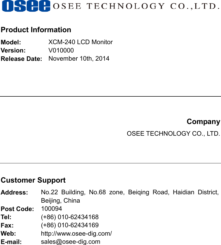     Product Information Model: XCM-240 LCD Monitor Version: V010000 Release Date: November 10th, 2014       Company OSEE TECHNOLOGY CO., LTD.     Customer Support Address: No.22  Building,  No.68  zone,  Beiqing  Road,  Haidian  District, Beijing, China Post Code: 100094 Tel: (+86) 010-62434168 Fax: (+86) 010-62434169 Web: http://www.osee-dig.com/ E-mail: sales@osee-dig.com               