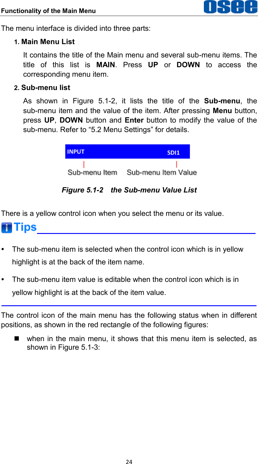 Functionality of the Main Menu  24 The menu interface is divided into three parts: 1. Main Menu List It contains the title of the Main menu and several sub-menu items. The title  of  this  list  is  MAIN.  Press  UP  or  DOWN  to  access  the corresponding menu item. 2. Sub-menu list As  shown  in  Figure  5.1-2,  it  lists  the  title  of  the  Sub-menu,  the sub-menu item and the value of the item. After pressing Menu button, press  UP,  DOWN  button  and  Enter button to modify the  value  of  the sub-menu. Refer to &ldquo;5.2 Menu Settings&rdquo; for details.  Figure 5.1-2  the Sub-menu Value List There is a yellow control icon when you select the menu or its value.    The sub-menu item is selected when the control icon which is in yellow highlight is at the back of the item name.   The sub-menu item value is editable when the control icon which is in yellow highlight is at the back of the item value.  The control icon of the main menu has the following status when in different positions, as shown in the red rectangle of the following figures:     when in the main menu, it shows that this menu  item is selected, as shown in Figure 5.1-3: 