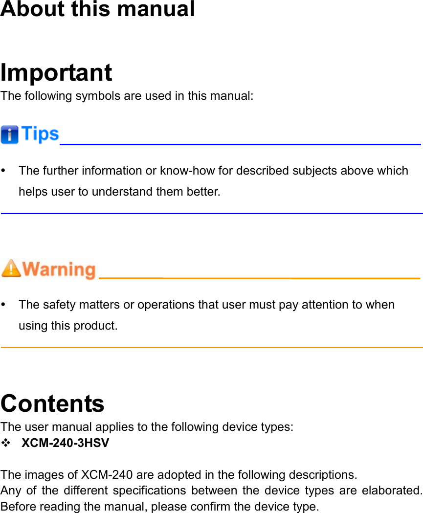  About this manual  Important The following symbols are used in this manual:     The further information or know-how for described subjects above which helps user to understand them better.       The safety matters or operations that user must pay attention to when using this product.    Contents The user manual applies to the following device types:  XCM-240-3HSV  The images of XCM-240 are adopted in the following descriptions.   Any  of  the  different  specifications  between  the  device  types  are  elaborated. Before reading the manual, please confirm the device type.  