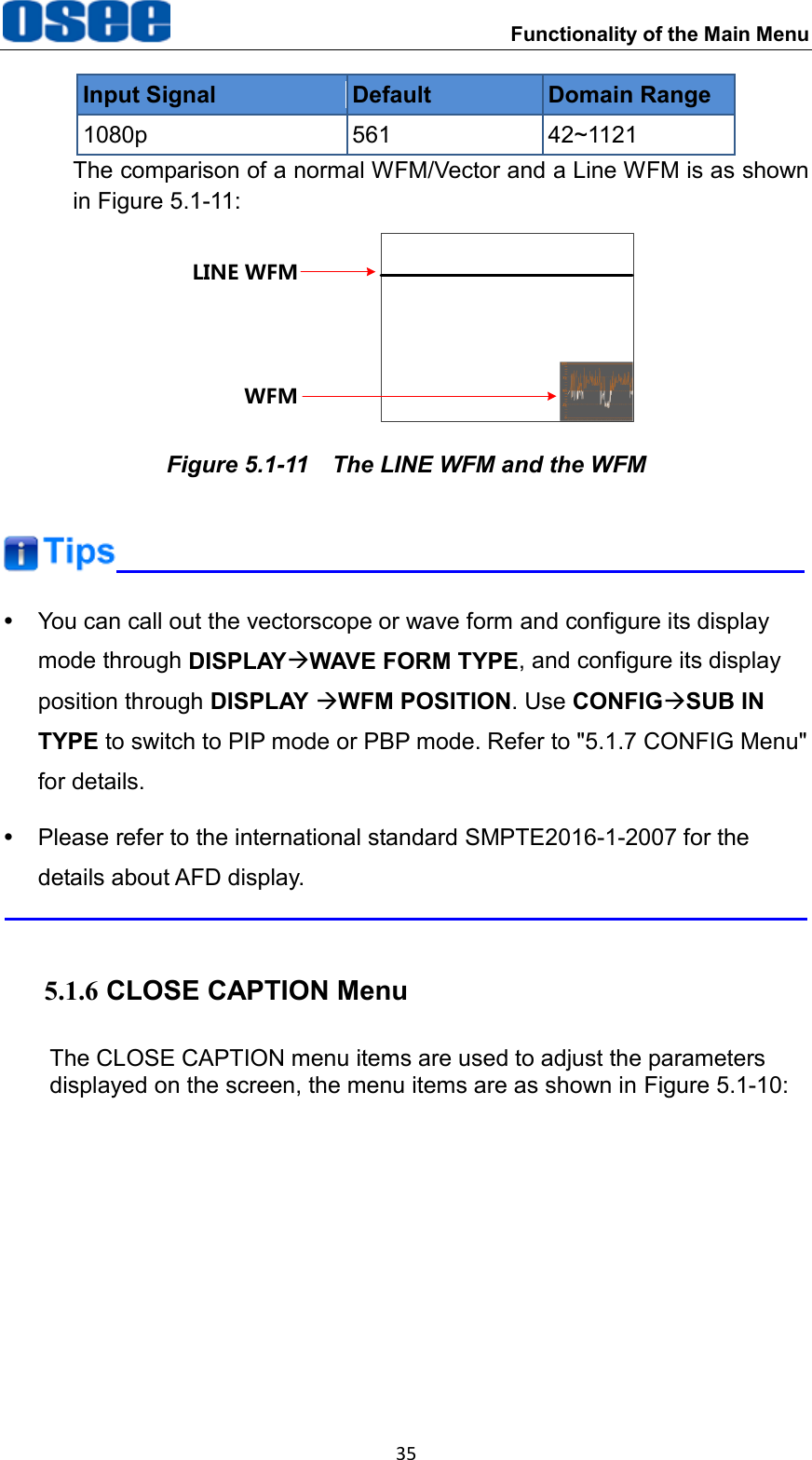 Functionality of the Main Menu 35 Input Signal Default Domain Range 1080p 561 42~1121 The comparison of a normal WFM/Vector and a Line WFM is as shown in Figure 5.1-11: LINE WFMWFM Figure 5.1-11  The LINE WFM and the WFM    You can call out the vectorscope or wave form and configure its display mode through DISPLAYWAVE FORM TYPE, and configure its display position through DISPLAY WFM POSITION. Use CONFIGSUB IN TYPE to switch to PIP mode or PBP mode. Refer to "5.1.7 CONFIG Menu" for details.   Please refer to the international standard SMPTE2016-1-2007 for the details about AFD display.  5.1.6 CLOSE CAPTION Menu The CLOSE CAPTION menu items are used to adjust the parameters displayed on the screen, the menu items are as shown in Figure 5.1-10: 