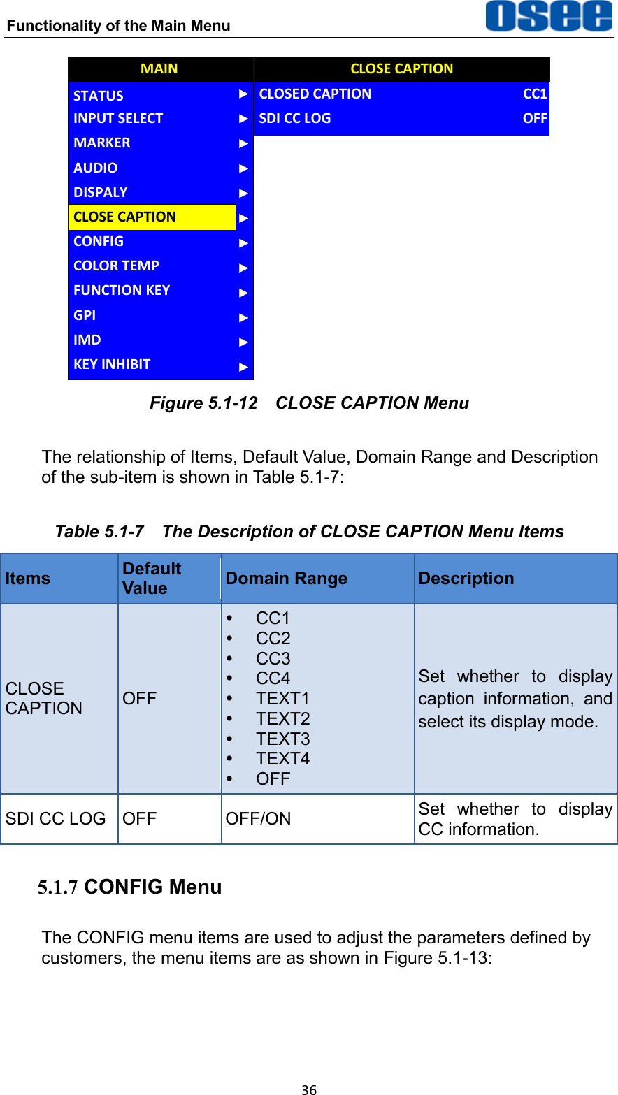 Functionality of the Main Menu  36 AUDIOCONFIGCOLOR TEMPFUNCTION KEYGPIMAINCLOSE CAPTIONDISPALYMARKERINPUT SELECTSTATUSIMDKEY INHIBITCLOSED CAPTIONSDI CC LOGCLOSE CAPTIONCC1OFF Figure 5.1-12  CLOSE CAPTION Menu The relationship of Items, Default Value, Domain Range and Description of the sub-item is shown in Table 5.1-7: Table 5.1-7  The Description of CLOSE CAPTION Menu Items Items Default Value Domain Range Description CLOSE CAPTION OFF  CC1  CC2  CC3  CC4   TEXT1   TEXT2   TEXT3   TEXT4   OFF Set  whether  to  display caption  information,  and select its display mode. SDI CC LOG OFF OFF/ON Set  whether  to  display CC information. 5.1.7 CONFIG Menu The CONFIG menu items are used to adjust the parameters defined by customers, the menu items are as shown in Figure 5.1-13: 