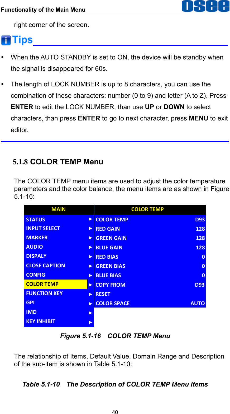Functionality of the Main Menu  40 right corner of the screen.    When the AUTO STANDBY is set to ON, the device will be standby when the signal is disappeared for 60s.   The length of LOCK NUMBER is up to 8 characters, you can use the combination of these characters: number (0 to 9) and letter (A to Z). Press ENTER to edit the LOCK NUMBER, than use UP or DOWN to select characters, than press ENTER to go to next character, press MENU to exit editor.  5.1.8 COLOR TEMP Menu The COLOR TEMP menu items are used to adjust the color temperature parameters and the color balance, the menu items are as shown in Figure 5.1-16: AUDIOCONFIGFUNCTION KEYGPIMAINCOLOR TEMPCLOSE CAPTIONDISPALYMARKERINPUT SELECTSTATUSIMDKEY INHIBITGREEN BIASCOLOR TEMPRED GAINGREEN GAINBLUE GAINRED BIASBLUE BIAS0D9312812812800COLOR TEMPCOPY FROMRESETD93COLOR SPACE AUTO Figure 5.1-16  COLOR TEMP Menu The relationship of Items, Default Value, Domain Range and Description of the sub-item is shown in Table 5.1-10: Table 5.1-10  The Description of COLOR TEMP Menu Items 