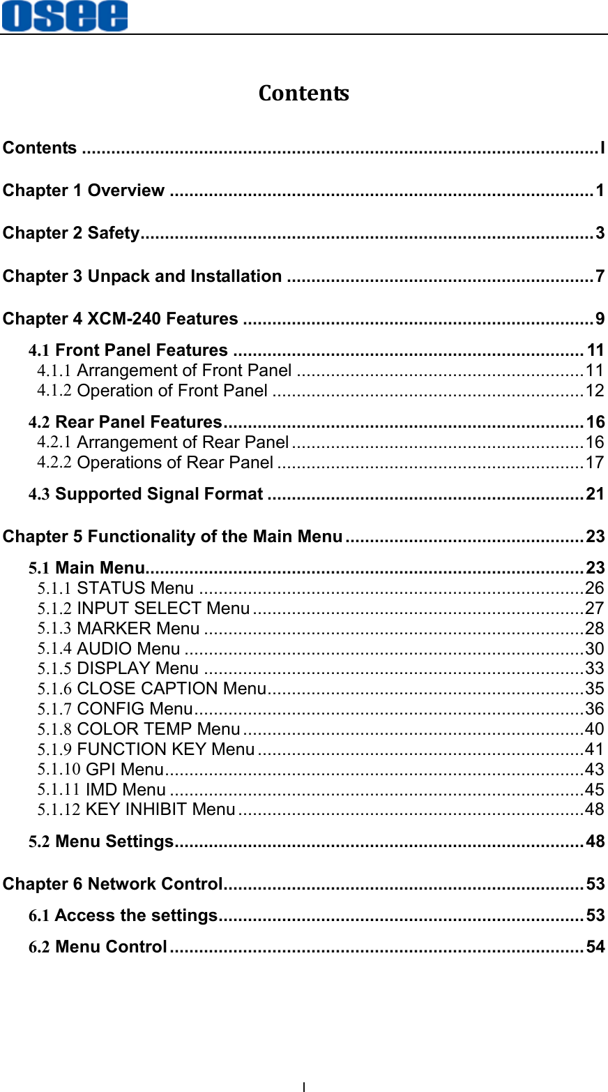 I Contents Contents .......................................................................................................... I Chapter 1 Overview ....................................................................................... 1 Chapter 2 Safety ............................................................................................. 3 Chapter 3 Unpack and Installation ............................................................... 7 Chapter 4 XCM-240 Features ........................................................................ 9 4.1 Front Panel Features ........................................................................ 11 4.1.1 Arrangement of Front Panel ........................................................... 11 4.1.2 Operation of Front Panel ................................................................ 12 4.2 Rear Panel Features .......................................................................... 16 4.2.1 Arrangement of Rear Panel ............................................................ 16 4.2.2 Operations of Rear Panel ............................................................... 17 4.3 Supported Signal Format ................................................................. 21 Chapter 5 Functionality of the Main Menu ................................................. 23 5.1 Main Menu.......................................................................................... 23 5.1.1 STATUS Menu ............................................................................... 26 5.1.2 INPUT SELECT Menu .................................................................... 27 5.1.3 MARKER Menu .............................................................................. 28 5.1.4 AUDIO Menu .................................................................................. 30 5.1.5 DISPLAY Menu .............................................................................. 33 5.1.6 CLOSE CAPTION Menu ................................................................. 35 5.1.7 CONFIG Menu ................................................................................ 36 5.1.8 COLOR TEMP Menu ...................................................................... 40 5.1.9 FUNCTION KEY Menu ................................................................... 41 5.1.10 GPI Menu ...................................................................................... 43 5.1.11 IMD Menu ..................................................................................... 45 5.1.12 KEY INHIBIT Menu ....................................................................... 48 5.2 Menu Settings .................................................................................... 48 Chapter 6 Network Control.......................................................................... 53 6.1 Access the settings........................................................................... 53 6.2 Menu Control ..................................................................................... 54 