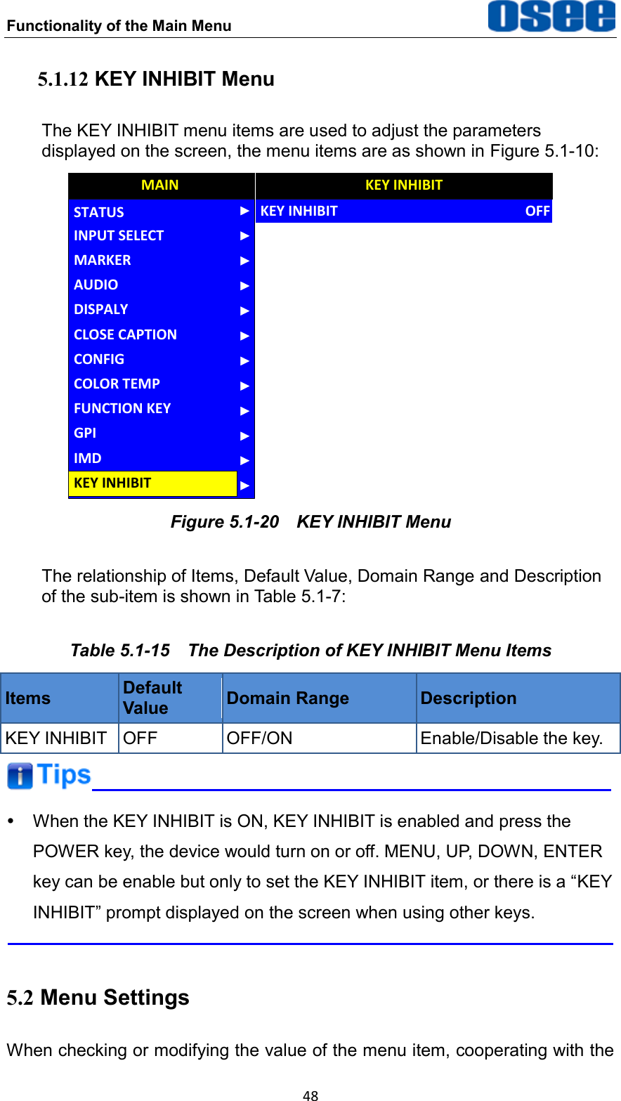 Functionality of the Main Menu  48 5.1.12 KEY INHIBIT Menu The KEY INHIBIT menu items are used to adjust the parameters displayed on the screen, the menu items are as shown in Figure 5.1-10: AUDIOCONFIGCOLOR TEMPFUNCTION KEYGPIMAINCLOSE CAPTIONDISPALYMARKERINPUT SELECTSTATUSIMDKEY INHIBITKEY INHIBITKEY INHIBITOFF Figure 5.1-20  KEY INHIBIT Menu The relationship of Items, Default Value, Domain Range and Description of the sub-item is shown in Table 5.1-7: Table 5.1-15  The Description of KEY INHIBIT Menu Items Items Default Value Domain Range Description KEY INHIBIT OFF OFF/ON Enable/Disable the key.    When the KEY INHIBIT is ON, KEY INHIBIT is enabled and press the POWER key, the device would turn on or off. MENU, UP, DOWN, ENTER key can be enable but only to set the KEY INHIBIT item, or there is a &ldquo;KEY INHIBIT&rdquo; prompt displayed on the screen when using other keys.  5.2 Menu Settings When checking or modifying the value of the menu item, cooperating with the 