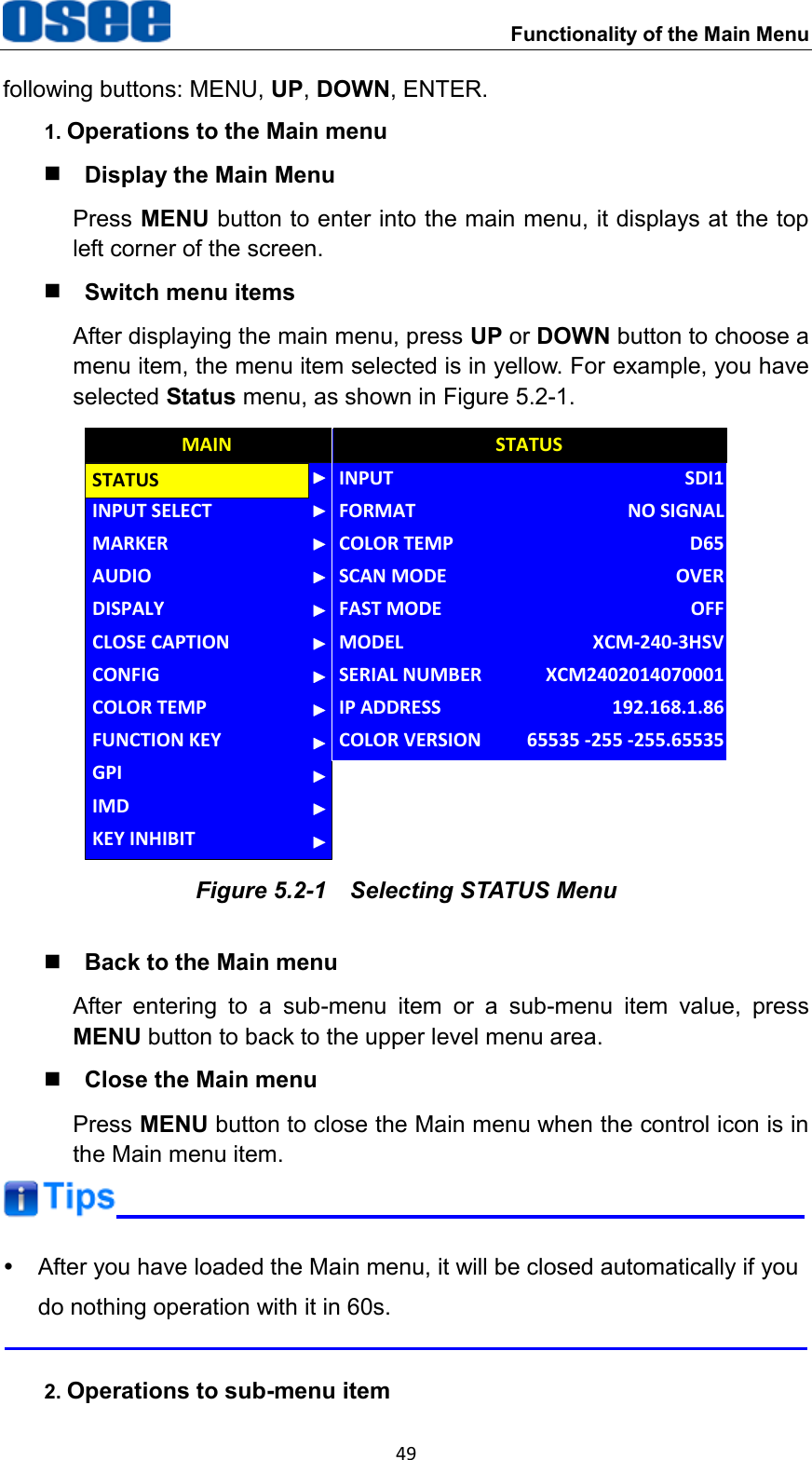  Functionality of the Main Menu 49 following buttons: MENU, UP, DOWN, ENTER. 1. Operations to the Main menu  Display the Main Menu Press MENU button to enter into the main menu, it displays at the top left corner of the screen.  Switch menu items After displaying the main menu, press UP or DOWN button to choose a menu item, the menu item selected is in yellow. For example, you have selected Status menu, as shown in Figure 5.2-1. CLOSE CAPTIONINPUT SELECTMARKERAUDIODISPALYCONFIGCOLOR TEMPFUNCTION KEYGPIMAINMODELINPUTFORMATCOLOR TEMPSCAN MODEFAST MODESERIAL NUMBERIP ADDRESSCOLOR VERSIONSTATUSXCM-240-3HSVSDI1NO SIGNALD65OVEROFFXCM2402014070001192.168.1.8665535 -255 -255.65535STATUSIMDKEY INHIBIT Figure 5.2-1  Selecting STATUS Menu  Back to the Main menu After  entering  to  a  sub-menu  item  or  a  sub-menu  item  value,  press MENU button to back to the upper level menu area.  Close the Main menu Press MENU button to close the Main menu when the control icon is in the Main menu item.    After you have loaded the Main menu, it will be closed automatically if you do nothing operation with it in 60s.  2. Operations to sub-menu item 