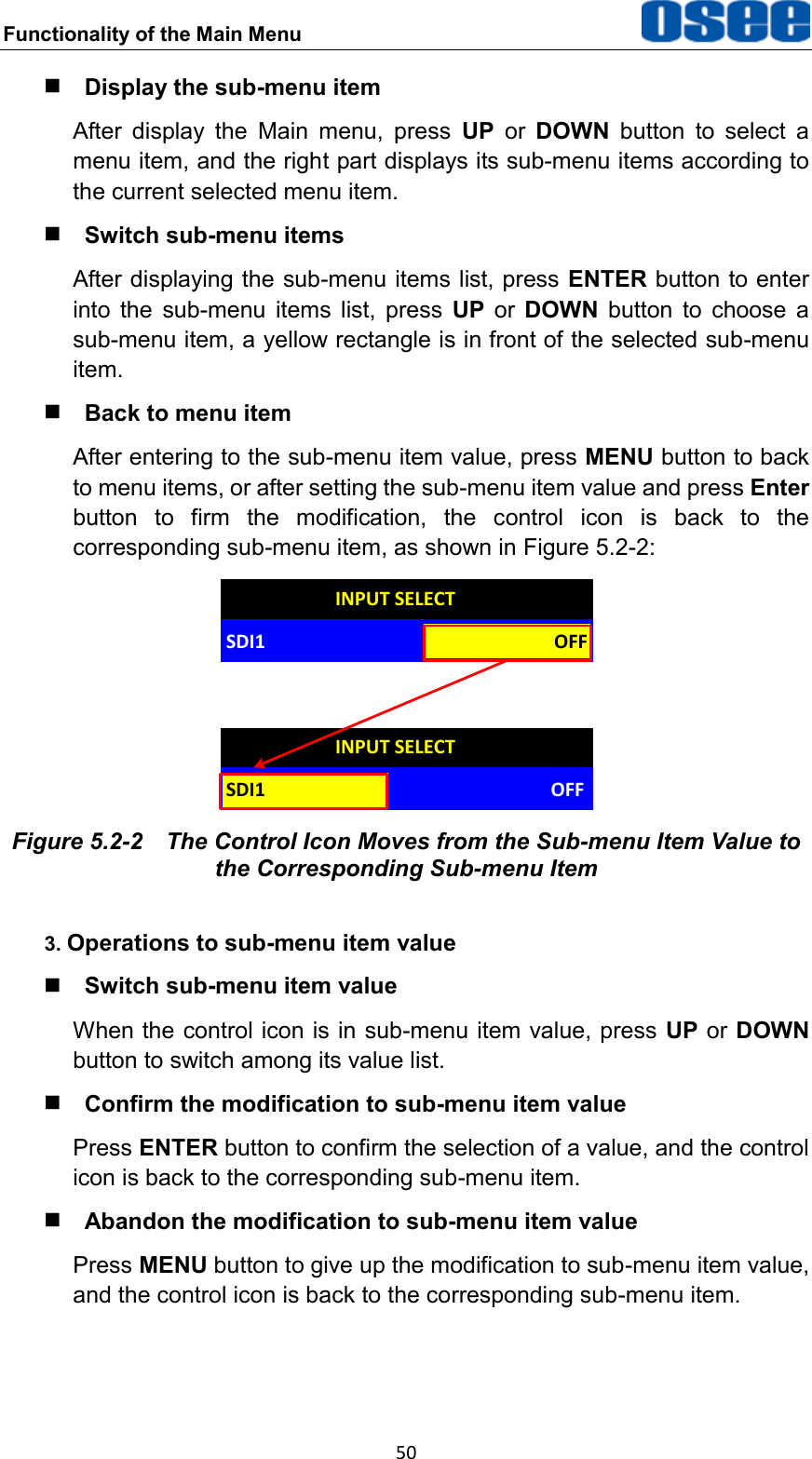 Functionality of the Main Menu  50  Display the sub-menu item After  display  the  Main  menu,  press  UP  or  DOWN  button  to  select  a menu item, and the right part displays its sub-menu items according to the current selected menu item.  Switch sub-menu items After displaying the sub-menu items list, press ENTER button to enter into  the  sub-menu  items  list,  press  UP  or  DOWN  button  to  choose  a sub-menu item, a yellow rectangle is in front of the selected sub-menu item.  Back to menu item After entering to the sub-menu item value, press MENU button to back to menu items, or after setting the sub-menu item value and press Enter button  to  firm  the  modification,  the  control  icon  is  back  to  the corresponding sub-menu item, as shown in Figure 5.2-2: OFFINPUT SELECTSDI1INPUT SELECTSDI1 OFF Figure 5.2-2  The Control Icon Moves from the Sub-menu Item Value to the Corresponding Sub-menu Item 3. Operations to sub-menu item value  Switch sub-menu item value When the control icon is in sub-menu item value, press UP or DOWN button to switch among its value list.  Confirm the modification to sub-menu item value Press ENTER button to confirm the selection of a value, and the control icon is back to the corresponding sub-menu item.  Abandon the modification to sub-menu item value Press MENU button to give up the modification to sub-menu item value, and the control icon is back to the corresponding sub-menu item.  