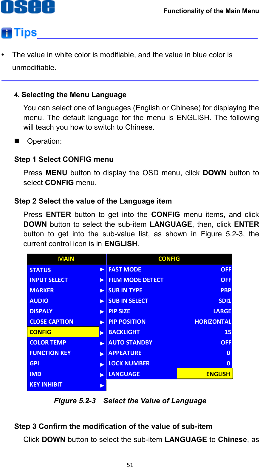  Functionality of the Main Menu 51    The value in white color is modifiable, and the value in blue color is unmodifiable.  4. Selecting the Menu Language You can select one of languages (English or Chinese) for displaying the menu.  The  default  language for  the  menu  is  ENGLISH.  The  following will teach you how to switch to Chinese.   Operation: Step 1 Select CONFIG menu Press  MENU  button  to  display  the  OSD  menu,  click  DOWN  button  to select CONFIG menu. Step 2 Select the value of the Language item Press  ENTER  button  to  get  into  the  CONFIG  menu  items,  and  click DOWN button to  select the sub-item LANGUAGE, then, click ENTER button  to  get  into  the  sub-value  list,  as  shown  in  Figure  5.2-3,  the current control icon is in ENGLISH. AUDIOFUNCTION KEYGPIMAINCONFIGCOLOR TEMPCLOSE CAPTIONDISPALYMARKERINPUT SELECTSTATUSIMDKEY INHIBITPIP POSITIONFAST MODEFILM MODE DETECTSUB IN TYPESUB IN SELECTPIP SIZEBACKLIGHTAUTO STANDBYAPPEATURECONFIGHORIZONTALOFFOFFPBPSDI1LARGE15OFF0LOCK NUMBER 0LANGUAGE ENGLISH Figure 5.2-3  Select the Value of Language Step 3 Confirm the modification of the value of sub-item Click DOWN button to select the sub-item LANGUAGE to Chinese, as 