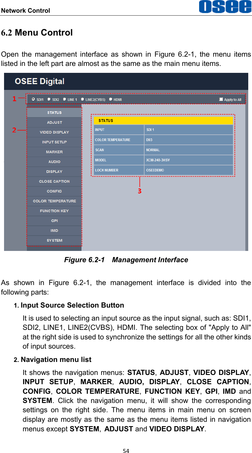 Network Control  54 6.2 Menu Control Open  the  management  interface  as  shown  in  Figure  6.2-1,  the  menu  items listed in the left part are almost as the same as the main menu items.  Figure 6.2-1  Management Interface As  shown  in  Figure  6.2-1,  the  management  interface  is  divided  into  the following parts: 1. Input Source Selection Button It is used to selecting an input source as the input signal, such as: SDI1, SDI2, LINE1, LINE2(CVBS), HDMI. The selecting box of "Apply to All" at the right side is used to synchronize the settings for all the other kinds of input sources. 2. Navigation menu list It shows the navigation menus: STATUS, ADJUST, VIDEO DISPLAY, INPUT  SETUP,  MARKER,  AUDIO, DISPLAY,  CLOSE  CAPTION, CONFIG,  COLOR TEMPERATURE,  FUNCTION  KEY,  GPI,  IMD  and SYSTEM.  Click  the  navigation  menu,  it  will  show  the  corresponding settings  on  the  right  side.  The  menu  items  in  main  menu  on  screen display are mostly as the same as the menu items listed in navigation menus except SYSTEM, ADJUST and VIDEO DISPLAY. 