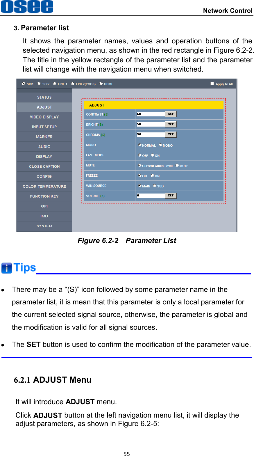  Network Control 55 3. Parameter list It  shows  the  parameter  names,  values  and  operation  buttons  of  the selected navigation menu, as shown in the red rectangle in Figure 6.2-2. The title in the yellow rectangle of the parameter list and the parameter list will change with the navigation menu when switched.  Figure 6.2-2  Parameter List    There may be a &ldquo;(S)&rdquo; icon followed by some parameter name in the parameter list, it is mean that this parameter is only a local parameter for the current selected signal source, otherwise, the parameter is global and the modification is valid for all signal sources.   The SET button is used to confirm the modification of the parameter value.  6.2.1 ADJUST Menu It will introduce ADJUST menu. Click ADJUST button at the left navigation menu list, it will display the adjust parameters, as shown in Figure 6.2-5: 