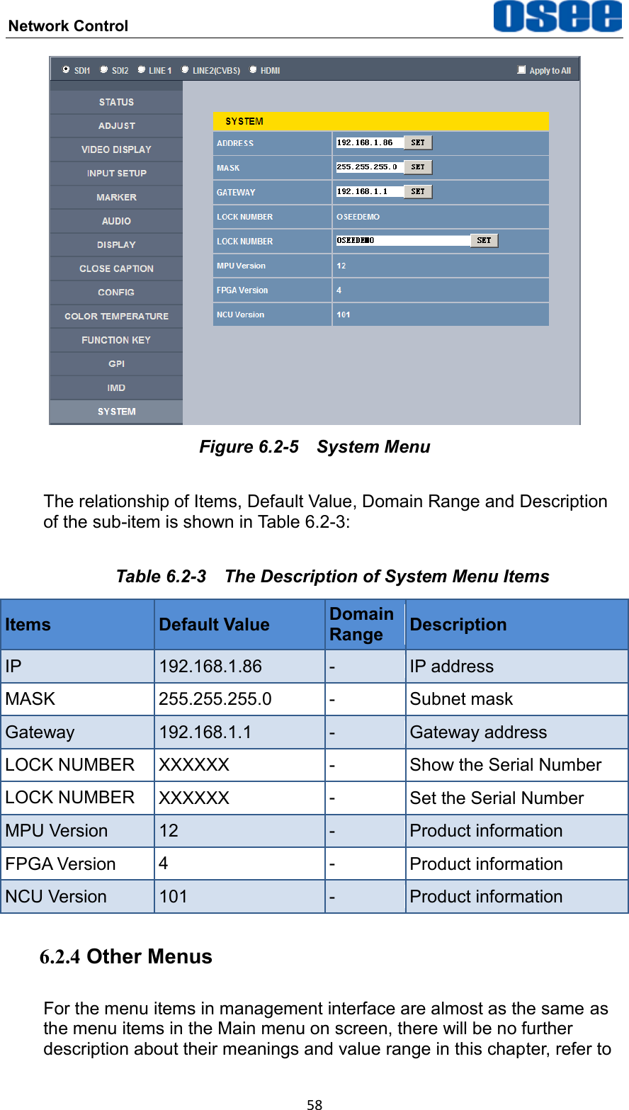 Network Control  58  Figure 6.2-5  System Menu The relationship of Items, Default Value, Domain Range and Description of the sub-item is shown in Table 6.2-3: Table 6.2-3  The Description of System Menu Items Items Default Value Domain Range Description IP 192.168.1.86 - IP address MASK 255.255.255.0 - Subnet mask Gateway 192.168.1.1 - Gateway address LOCK NUMBER XXXXXX - Show the Serial Number LOCK NUMBER XXXXXX - Set the Serial Number MPU Version 12 - Product information FPGA Version 4 - Product information NCU Version 101 - Product information 6.2.4 Other Menus For the menu items in management interface are almost as the same as the menu items in the Main menu on screen, there will be no further description about their meanings and value range in this chapter, refer to 