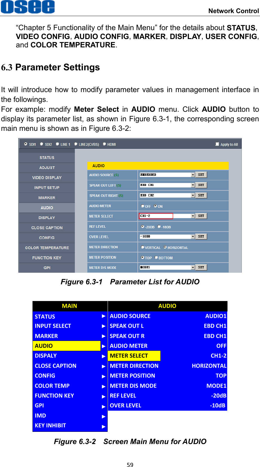  Network Control 59 &ldquo;Chapter 5 Functionality of the Main Menu&rdquo; for the details about STATUS, VIDEO CONFIG, AUDIO CONFIG, MARKER, DISPLAY, USER CONFIG, and COLOR TEMPERATURE. 6.3 Parameter Settings It will introduce  how to  modify parameter values in management  interface  in the followings. For  example:  modify  Meter  Select  in  AUDIO  menu.  Click  AUDIO  button  to display its parameter list, as shown in Figure 6.3-1, the corresponding screen main menu is shown as in Figure 6.3-2:  Figure 6.3-1  Parameter List for AUDIO CLOSE CAPTIONDISPALYCONFIGCOLOR TEMPFUNCTION KEYGPIMAINAUDIOMARKERINPUT SELECTSTATUSIMDKEY INHIBITMETER DIRECTIONAUDIO SOURCESPEAK OUT LSPEAK OUT RAUDIO METERMETER SELECTMETER POSITIONMETER DIS MODEREF LEVELAUDIOHORIZONTALAUDIO1EBD CH1EBD CH1OFFCH1-2TOPMODE1-20dBOVER LEVEL -10dB Figure 6.3-2  Screen Main Menu for AUDIO 