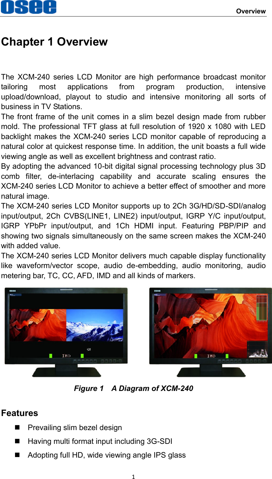     Overview 1 Chapter 1 Overview The  XCM-240  series  LCD  Monitor  are  high  performance  broadcast  monitor tailoring  most  applications  from  program  production,  intensive upload/download,  playout  to  studio  and  intensive  monitoring  all  sorts  of business in TV Stations. The  front  frame of  the  unit  comes  in  a  slim  bezel  design  made  from rubber mold. The professional TFT glass at full resolution  of 1920  x 1080 with LED backlight  makes  the  XCM-240  series LCD monitor capable of  reproducing a natural color at quickest response time. In addition, the unit boasts a full wide viewing angle as well as excellent brightness and contrast ratio. By adopting the advanced 10-bit digital signal processing technology plus 3D comb  filter,  de-interlacing  capability  and  accurate  scaling  ensures  the XCM-240 series LCD Monitor to achieve a better effect of smoother and more natural image. The XCM-240 series LCD Monitor supports up to 2Ch 3G/HD/SD-SDI/analog input/output,  2Ch  CVBS(LINE1,  LINE2)  input/output,  IGRP  Y/C  input/output, IGRP  YPbPr  input/output,  and  1Ch  HDMI  input.  Featuring  PBP/PIP  and showing two signals simultaneously on the same screen makes the XCM-240 with added value. The XCM-240 series LCD Monitor delivers much capable display functionality like  waveform/vector  scope,  audio  de-embedding,  audio  monitoring,  audio metering bar, TC, CC, AFD, IMD and all kinds of markers.  Figure 1    A Diagram of XCM-240 Features   Prevailing slim bezel design   Having multi format input including 3G-SDI   Adopting full HD, wide viewing angle IPS glass 