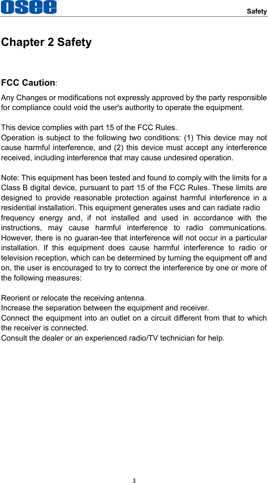     Safety 3 Chapter 2 Safety FCC Caution:   Any Changes or modifications not expressly approved by the party responsible for compliance could void the user's authority to operate the equipment.  This device complies with part 15 of the FCC Rules.     Operation is subject to the following two  conditions: (1) This device may  not cause harmful interference, and (2) this device must accept any interference received, including interference that may cause undesired operation.    Note: This equipment has been tested and found to comply with the limits for a Class B digital device, pursuant to part 15 of the FCC Rules. These limits are designed  to  provide  reasonable  protection  against  harmful  interference  in  a residential installation. This equipment generates uses and can radiate radio   frequency  energy  and,  if  not  installed  and  used  in  accordance  with  the instructions,  may  cause  harmful  interference  to  radio  communications. However, there is no guaran-tee that interference will not occur in a particular installation.  If  this  equipment  does  cause  harmful  interference  to  radio  or television reception, which can be determined by turning the equipment off and on, the user is encouraged to try to correct the interference by one or more of the following measures:    Reorient or relocate the receiving antenna.   Increase the separation between the equipment and receiver. Connect the equipment into an outlet on a circuit different from that to which the receiver is connected.     Consult the dealer or an experienced radio/TV technician for help.             