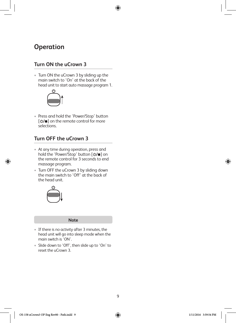 9Turn ON the uCrown 3 • Turn ON the uCrown 3 by sliding up the main switch to ‘On’ at the back of the  head unit to start auto massage program 1. • Press and hold the ‘Power/Stop’ button  [   ] on the remote control for more selections.Turn OFF the uCrown 3 •  At any time during operation, press and hold the ‘Power/Stop’ button [   ] on the remote control for 3 seconds to end massage program.• Turn OFF the uCrown 3 by sliding down the main switch to ‘Off’ at the back of the head unit. Note• If there is no activity after 3 minutes, the head unit will go into sleep mode when the main switch is ‘ON’.• Slide down to ‘Off’, then slide up to ‘On’ to reset the uCrown 3.  OperationOS-158 uCrown3 OP Eng Rev00 - Path.indd   9 1/11/2016   3:59:54 PM